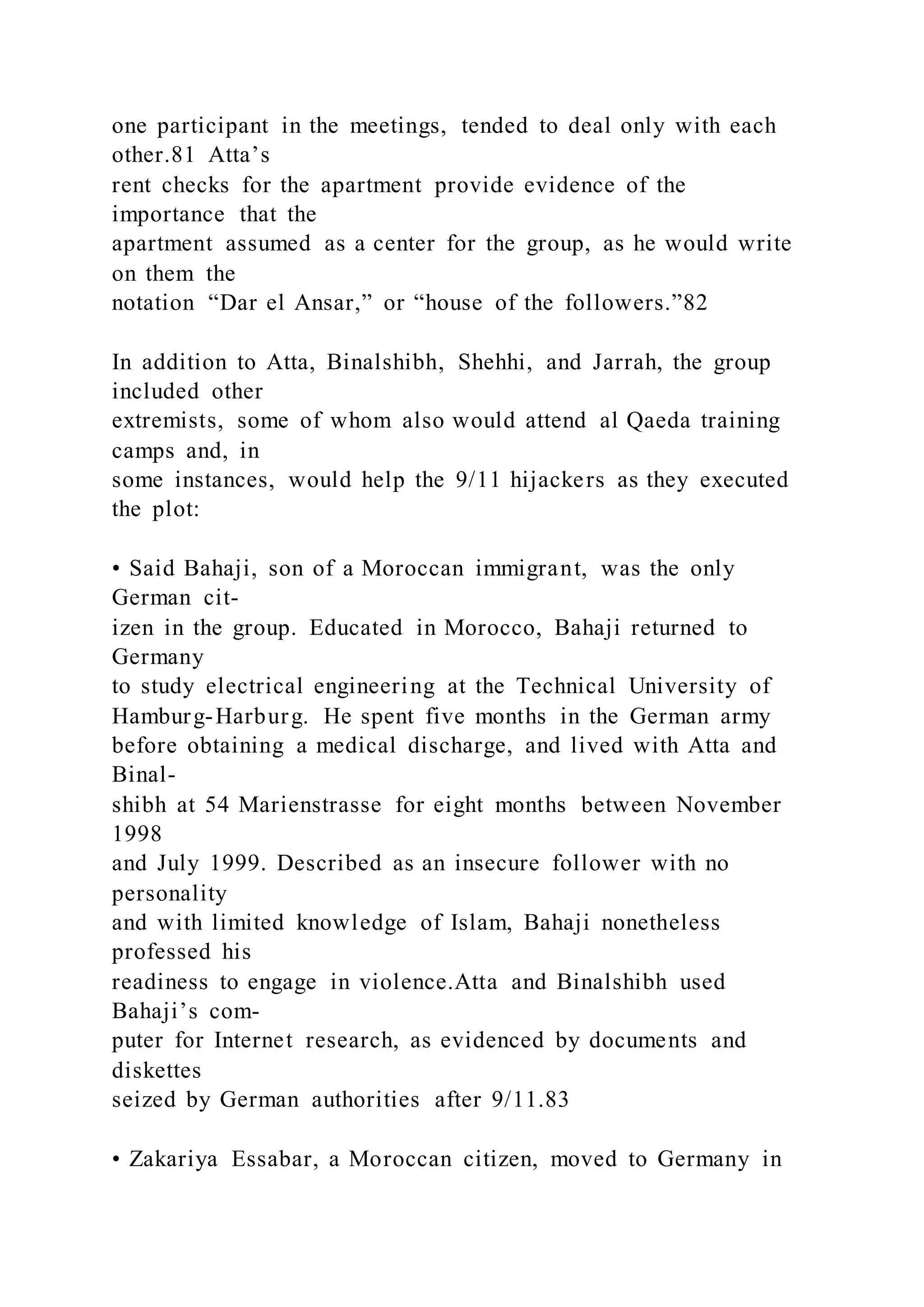 one participant in the meetings, tended to deal only with each
other.81 Atta’s
rent checks for the apartment provide evidence of the
importance that the
apartment assumed as a center for the group, as he would write
on them the
notation “Dar el Ansar,” or “house of the followers.”82
In addition to Atta, Binalshibh, Shehhi, and Jarrah, the group
included other
extremists, some of whom also would attend al Qaeda training
camps and, in
some instances, would help the 9/11 hijackers as they executed
the plot:
• Said Bahaji, son of a Moroccan immigrant, was the only
German cit-
izen in the group. Educated in Morocco, Bahaji returned to
Germany
to study electrical engineering at the Technical University of
Hamburg-Harburg. He spent five months in the German army
before obtaining a medical discharge, and lived with Atta and
Binal-
shibh at 54 Marienstrasse for eight months between November
1998
and July 1999. Described as an insecure follower with no
personality
and with limited knowledge of Islam, Bahaji nonetheless
professed his
readiness to engage in violence.Atta and Binalshibh used
Bahaji’s com-
puter for Internet research, as evidenced by documents and
diskettes
seized by German authorities after 9/11.83
• Zakariya Essabar, a Moroccan citizen, moved to Germany in
 