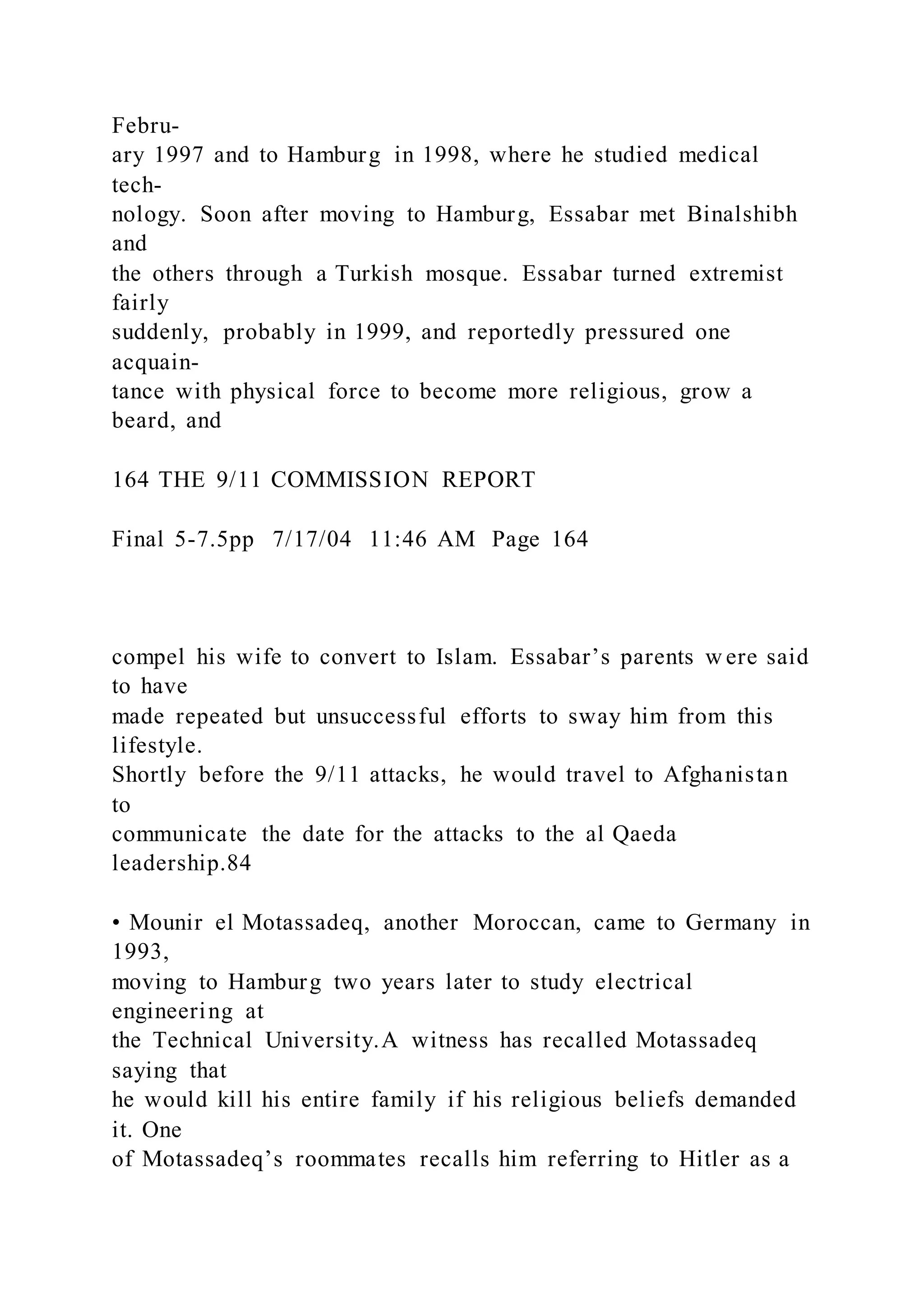Febru-
ary 1997 and to Hamburg in 1998, where he studied medical
tech-
nology. Soon after moving to Hamburg, Essabar met Binalshibh
and
the others through a Turkish mosque. Essabar turned extremist
fairly
suddenly, probably in 1999, and reportedly pressured one
acquain-
tance with physical force to become more religious, grow a
beard, and
164 THE 9/11 COMMISSION REPORT
Final 5-7.5pp 7/17/04 11:46 AM Page 164
compel his wife to convert to Islam. Essabar’s parents w ere said
to have
made repeated but unsuccessful efforts to sway him from this
lifestyle.
Shortly before the 9/11 attacks, he would travel to Afghanistan
to
communicate the date for the attacks to the al Qaeda
leadership.84
• Mounir el Motassadeq, another Moroccan, came to Germany in
1993,
moving to Hamburg two years later to study electrical
engineering at
the Technical University.A witness has recalled Motassadeq
saying that
he would kill his entire family if his religious beliefs demanded
it. One
of Motassadeq’s roommates recalls him referring to Hitler as a
 