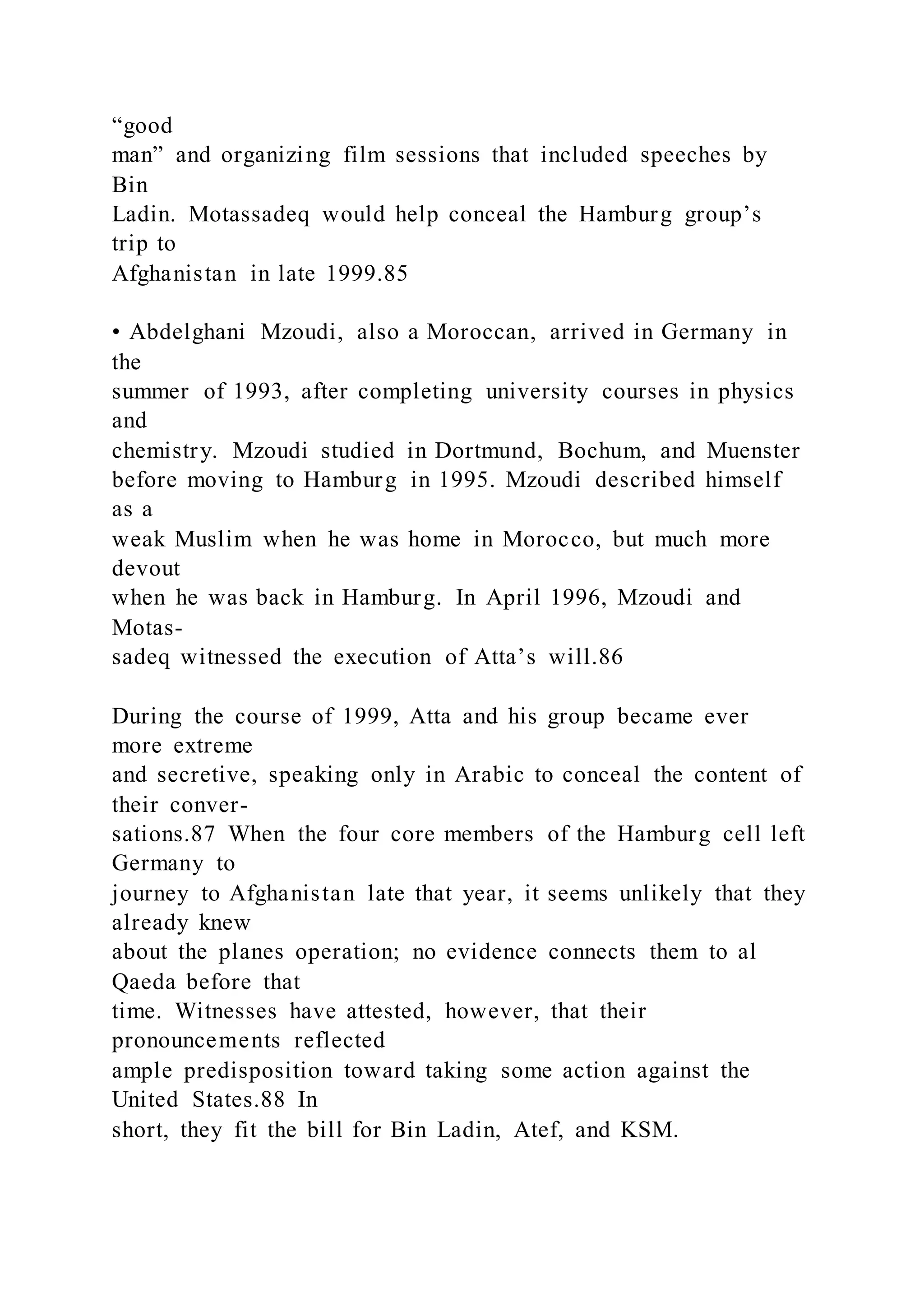 “good
man” and organizing film sessions that included speeches by
Bin
Ladin. Motassadeq would help conceal the Hamburg group’s
trip to
Afghanistan in late 1999.85
• Abdelghani Mzoudi, also a Moroccan, arrived in Germany in
the
summer of 1993, after completing university courses in physics
and
chemistry. Mzoudi studied in Dortmund, Bochum, and Muenster
before moving to Hamburg in 1995. Mzoudi described himself
as a
weak Muslim when he was home in Morocco, but much more
devout
when he was back in Hamburg. In April 1996, Mzoudi and
Motas-
sadeq witnessed the execution of Atta’s will.86
During the course of 1999, Atta and his group became ever
more extreme
and secretive, speaking only in Arabic to conceal the content of
their conver-
sations.87 When the four core members of the Hamburg cell left
Germany to
journey to Afghanistan late that year, it seems unlikely that they
already knew
about the planes operation; no evidence connects them to al
Qaeda before that
time. Witnesses have attested, however, that their
pronouncements reflected
ample predisposition toward taking some action against the
United States.88 In
short, they fit the bill for Bin Ladin, Atef, and KSM.
 