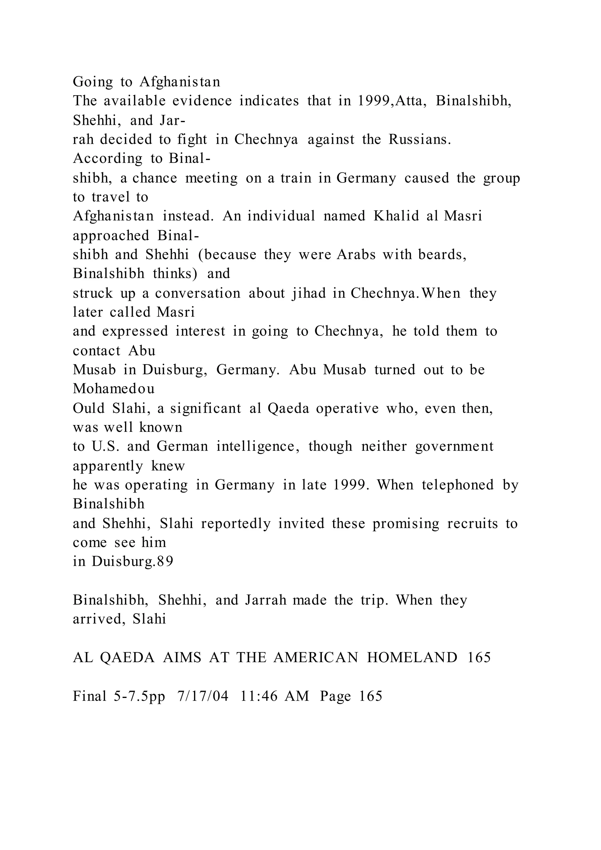 Going to Afghanistan
The available evidence indicates that in 1999,Atta, Binalshibh,
Shehhi, and Jar-
rah decided to fight in Chechnya against the Russians.
According to Binal-
shibh, a chance meeting on a train in Germany caused the group
to travel to
Afghanistan instead. An individual named Khalid al Masri
approached Binal-
shibh and Shehhi (because they were Arabs with beards,
Binalshibh thinks) and
struck up a conversation about jihad in Chechnya.When they
later called Masri
and expressed interest in going to Chechnya, he told them to
contact Abu
Musab in Duisburg, Germany. Abu Musab turned out to be
Mohamedou
Ould Slahi, a significant al Qaeda operative who, even then,
was well known
to U.S. and German intelligence, though neither government
apparently knew
he was operating in Germany in late 1999. When telephoned by
Binalshibh
and Shehhi, Slahi reportedly invited these promising recruits to
come see him
in Duisburg.89
Binalshibh, Shehhi, and Jarrah made the trip. When they
arrived, Slahi
AL QAEDA AIMS AT THE AMERICAN HOMELAND 165
Final 5-7.5pp 7/17/04 11:46 AM Page 165
 