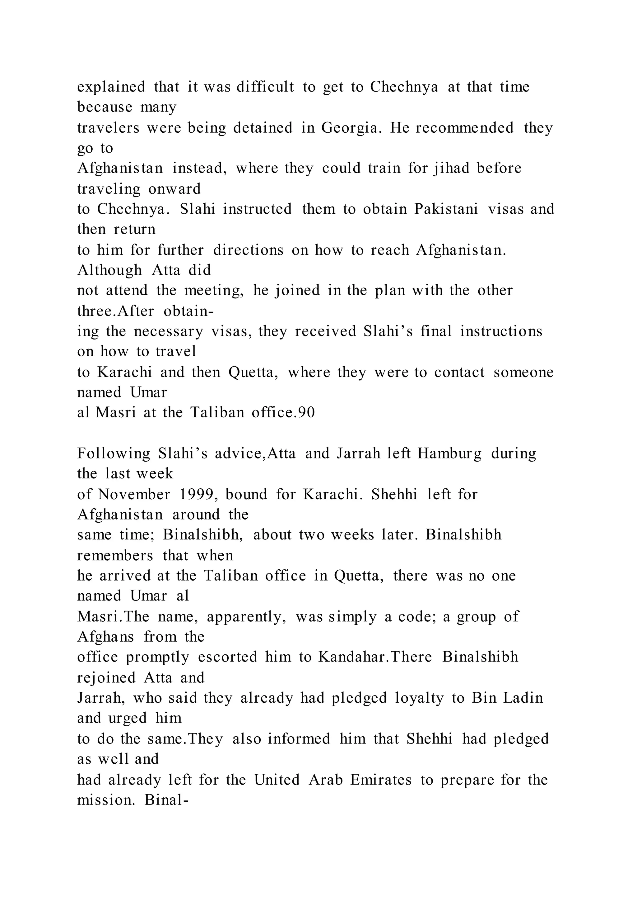 explained that it was difficult to get to Chechnya at that time
because many
travelers were being detained in Georgia. He recommended they
go to
Afghanistan instead, where they could train for jihad before
traveling onward
to Chechnya. Slahi instructed them to obtain Pakistani visas and
then return
to him for further directions on how to reach Afghanistan.
Although Atta did
not attend the meeting, he joined in the plan with the other
three.After obtain-
ing the necessary visas, they received Slahi’s final instructions
on how to travel
to Karachi and then Quetta, where they were to contact someone
named Umar
al Masri at the Taliban office.90
Following Slahi’s advice,Atta and Jarrah left Hamburg during
the last week
of November 1999, bound for Karachi. Shehhi left for
Afghanistan around the
same time; Binalshibh, about two weeks later. Binalshibh
remembers that when
he arrived at the Taliban office in Quetta, there was no one
named Umar al
Masri.The name, apparently, was simply a code; a group of
Afghans from the
office promptly escorted him to Kandahar.There Binalshibh
rejoined Atta and
Jarrah, who said they already had pledged loyalty to Bin Ladin
and urged him
to do the same.They also informed him that Shehhi had pledged
as well and
had already left for the United Arab Emirates to prepare for the
mission. Binal-
 