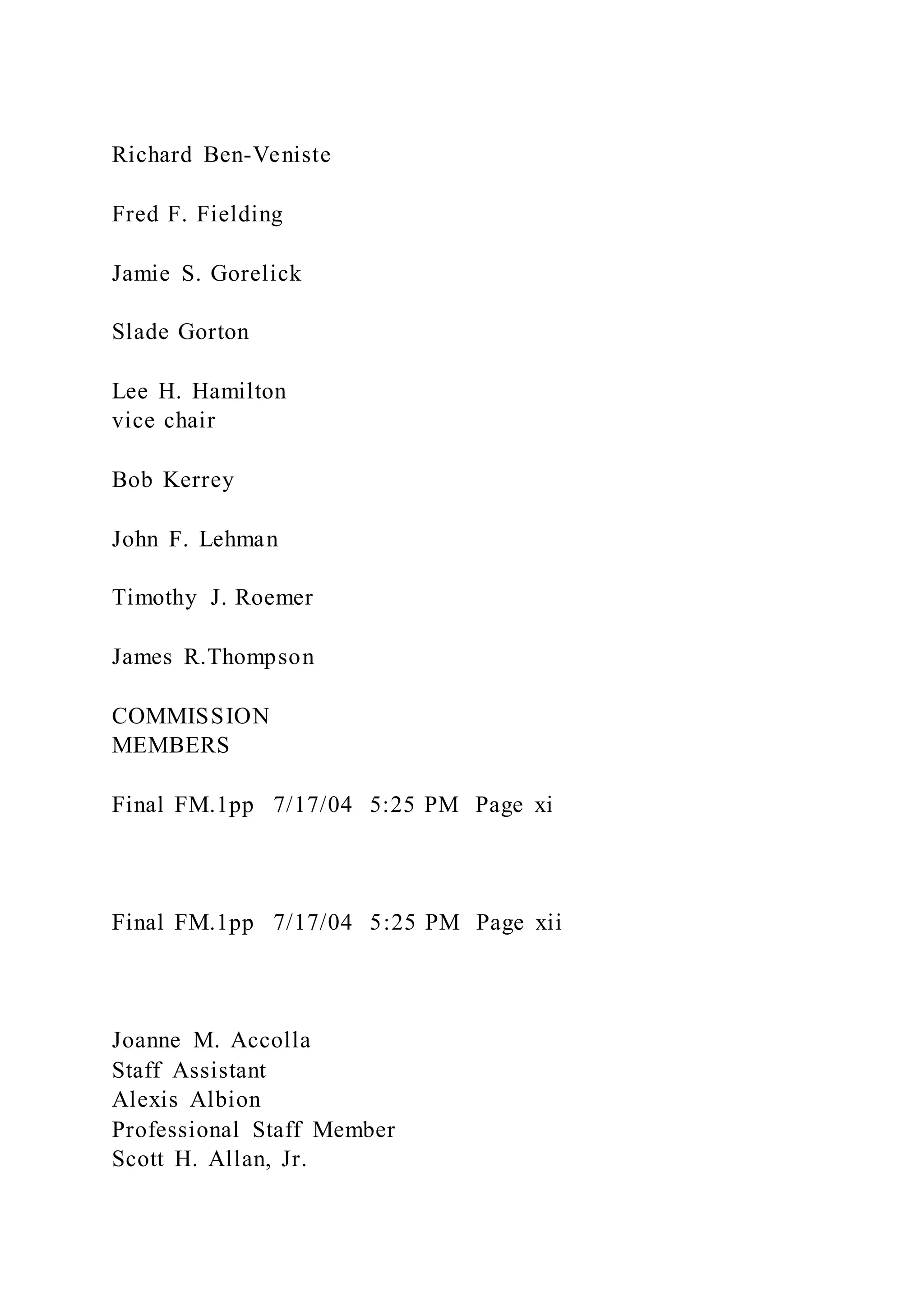 Richard Ben-Veniste
Fred F. Fielding
Jamie S. Gorelick
Slade Gorton
Lee H. Hamilton
vice chair
Bob Kerrey
John F. Lehman
Timothy J. Roemer
James R.Thompson
COMMISSION
MEMBERS
Final FM.1pp 7/17/04 5:25 PM Page xi
Final FM.1pp 7/17/04 5:25 PM Page xii
Joanne M. Accolla
Staff Assistant
Alexis Albion
Professional Staff Member
Scott H. Allan, Jr.
 