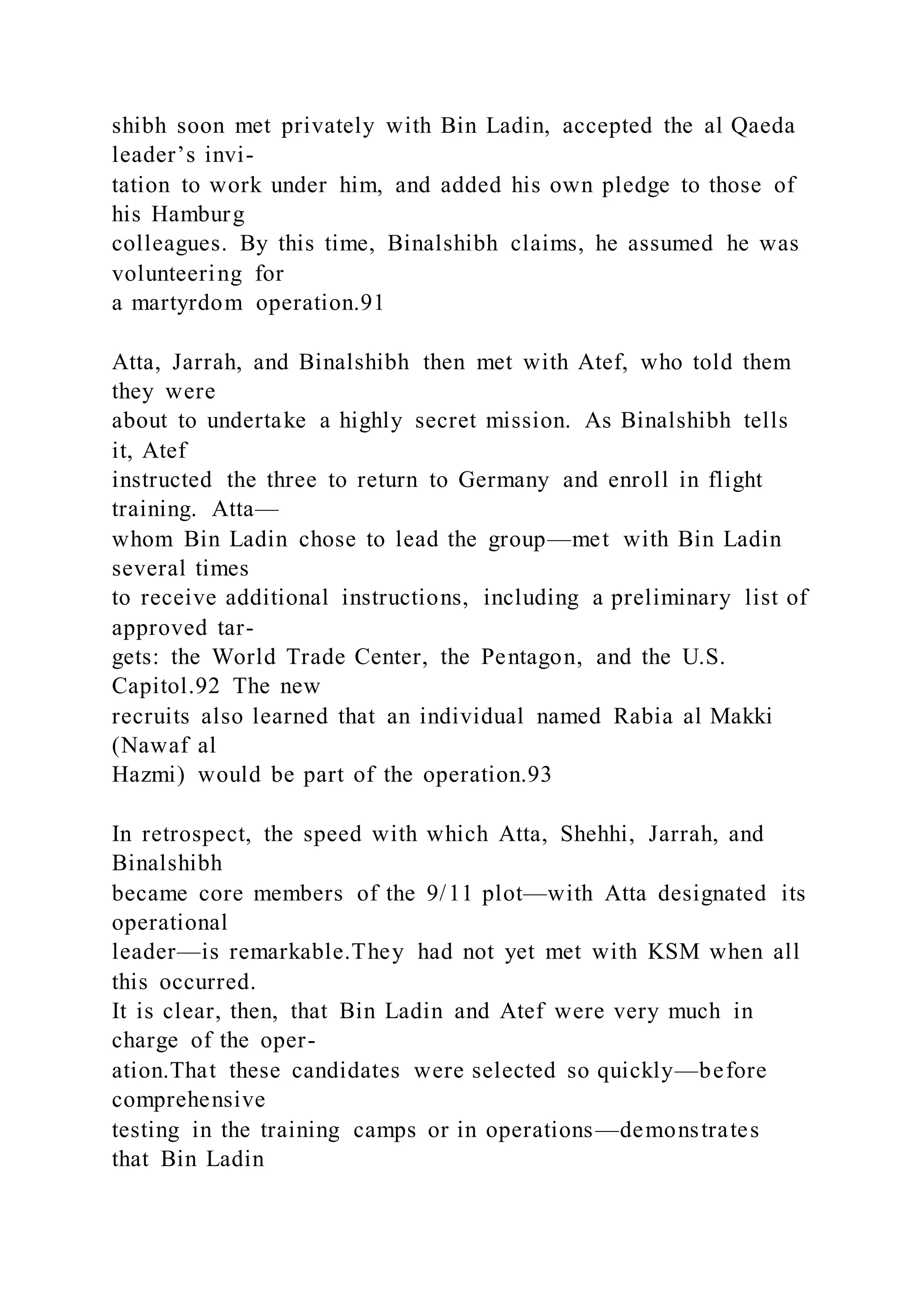 shibh soon met privately with Bin Ladin, accepted the al Qaeda
leader’s invi-
tation to work under him, and added his own pledge to those of
his Hamburg
colleagues. By this time, Binalshibh claims, he assumed he was
volunteering for
a martyrdom operation.91
Atta, Jarrah, and Binalshibh then met with Atef, who told them
they were
about to undertake a highly secret mission. As Binalshibh tells
it, Atef
instructed the three to return to Germany and enroll in flight
training. Atta—
whom Bin Ladin chose to lead the group—met with Bin Ladin
several times
to receive additional instructions, including a preliminary list of
approved tar-
gets: the World Trade Center, the Pentagon, and the U.S.
Capitol.92 The new
recruits also learned that an individual named Rabia al Makki
(Nawaf al
Hazmi) would be part of the operation.93
In retrospect, the speed with which Atta, Shehhi, Jarrah, and
Binalshibh
became core members of the 9/11 plot—with Atta designated its
operational
leader—is remarkable.They had not yet met with KSM when all
this occurred.
It is clear, then, that Bin Ladin and Atef were very much in
charge of the oper-
ation.That these candidates were selected so quickly—before
comprehensive
testing in the training camps or in operations—demonstrates
that Bin Ladin
 