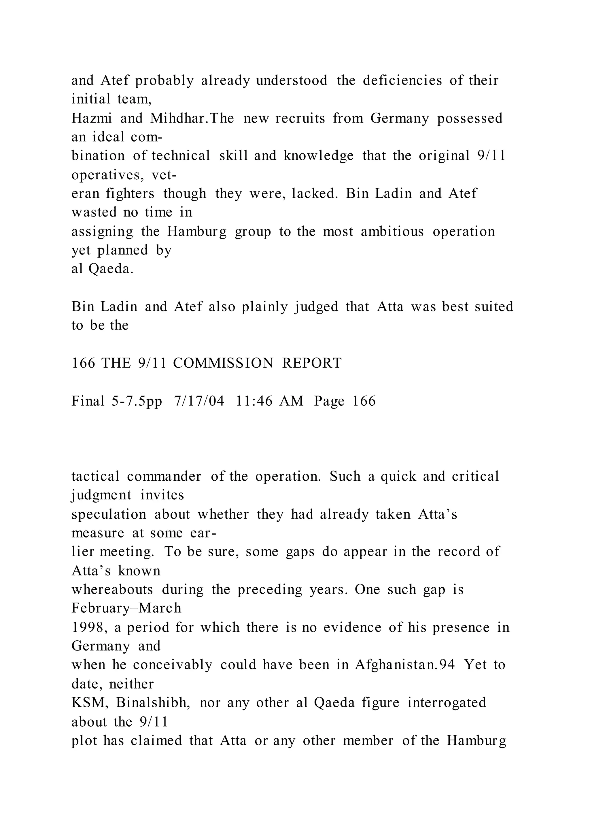 and Atef probably already understood the deficiencies of their
initial team,
Hazmi and Mihdhar.The new recruits from Germany possessed
an ideal com-
bination of technical skill and knowledge that the original 9/11
operatives, vet-
eran fighters though they were, lacked. Bin Ladin and Atef
wasted no time in
assigning the Hamburg group to the most ambitious operation
yet planned by
al Qaeda.
Bin Ladin and Atef also plainly judged that Atta was best suited
to be the
166 THE 9/11 COMMISSION REPORT
Final 5-7.5pp 7/17/04 11:46 AM Page 166
tactical commander of the operation. Such a quick and critical
judgment invites
speculation about whether they had already taken Atta’s
measure at some ear-
lier meeting. To be sure, some gaps do appear in the record of
Atta’s known
whereabouts during the preceding years. One such gap is
February–March
1998, a period for which there is no evidence of his presence in
Germany and
when he conceivably could have been in Afghanistan.94 Yet to
date, neither
KSM, Binalshibh, nor any other al Qaeda figure interrogated
about the 9/11
plot has claimed that Atta or any other member of the Hamburg
 
