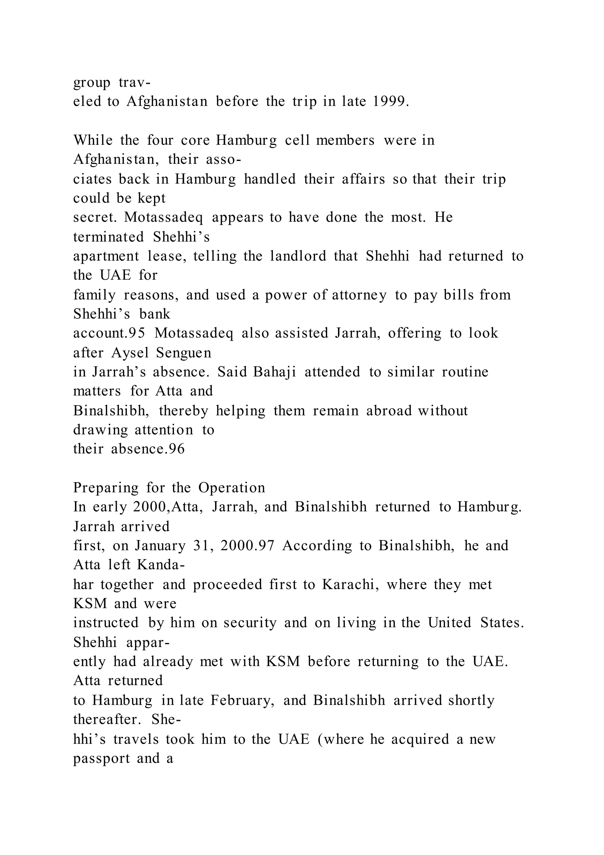 group trav-
eled to Afghanistan before the trip in late 1999.
While the four core Hamburg cell members were in
Afghanistan, their asso-
ciates back in Hamburg handled their affairs so that their trip
could be kept
secret. Motassadeq appears to have done the most. He
terminated Shehhi’s
apartment lease, telling the landlord that Shehhi had returned to
the UAE for
family reasons, and used a power of attorney to pay bills from
Shehhi’s bank
account.95 Motassadeq also assisted Jarrah, offering to look
after Aysel Senguen
in Jarrah’s absence. Said Bahaji attended to similar routine
matters for Atta and
Binalshibh, thereby helping them remain abroad without
drawing attention to
their absence.96
Preparing for the Operation
In early 2000,Atta, Jarrah, and Binalshibh returned to Hamburg.
Jarrah arrived
first, on January 31, 2000.97 According to Binalshibh, he and
Atta left Kanda-
har together and proceeded first to Karachi, where they met
KSM and were
instructed by him on security and on living in the United States.
Shehhi appar-
ently had already met with KSM before returning to the UAE.
Atta returned
to Hamburg in late February, and Binalshibh arrived shortly
thereafter. She-
hhi’s travels took him to the UAE (where he acquired a new
passport and a
 