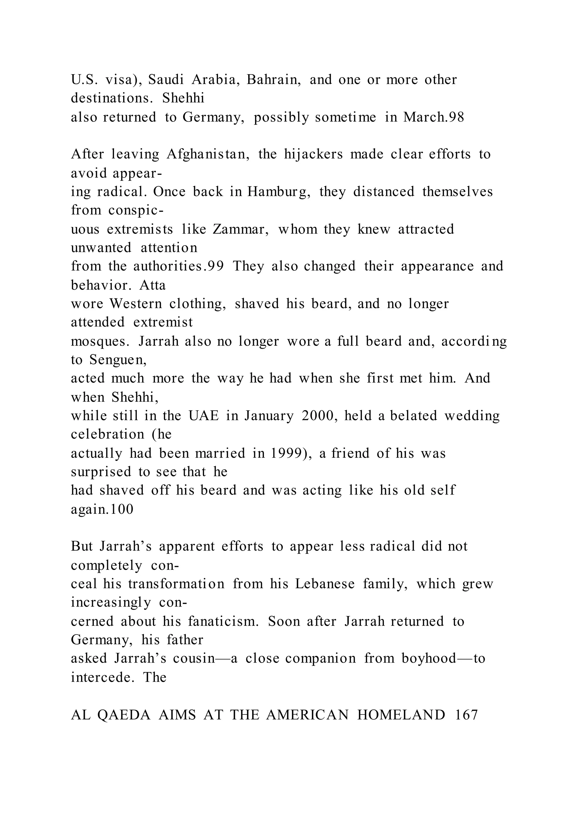 U.S. visa), Saudi Arabia, Bahrain, and one or more other
destinations. Shehhi
also returned to Germany, possibly sometime in March.98
After leaving Afghanistan, the hijackers made clear efforts to
avoid appear-
ing radical. Once back in Hamburg, they distanced themselves
from conspic-
uous extremists like Zammar, whom they knew attracted
unwanted attention
from the authorities.99 They also changed their appearance and
behavior. Atta
wore Western clothing, shaved his beard, and no longer
attended extremist
mosques. Jarrah also no longer wore a full beard and, accordi ng
to Senguen,
acted much more the way he had when she first met him. And
when Shehhi,
while still in the UAE in January 2000, held a belated wedding
celebration (he
actually had been married in 1999), a friend of his was
surprised to see that he
had shaved off his beard and was acting like his old self
again.100
But Jarrah’s apparent efforts to appear less radical did not
completely con-
ceal his transformation from his Lebanese family, which grew
increasingly con-
cerned about his fanaticism. Soon after Jarrah returned to
Germany, his father
asked Jarrah’s cousin—a close companion from boyhood—to
intercede. The
AL QAEDA AIMS AT THE AMERICAN HOMELAND 167
 
