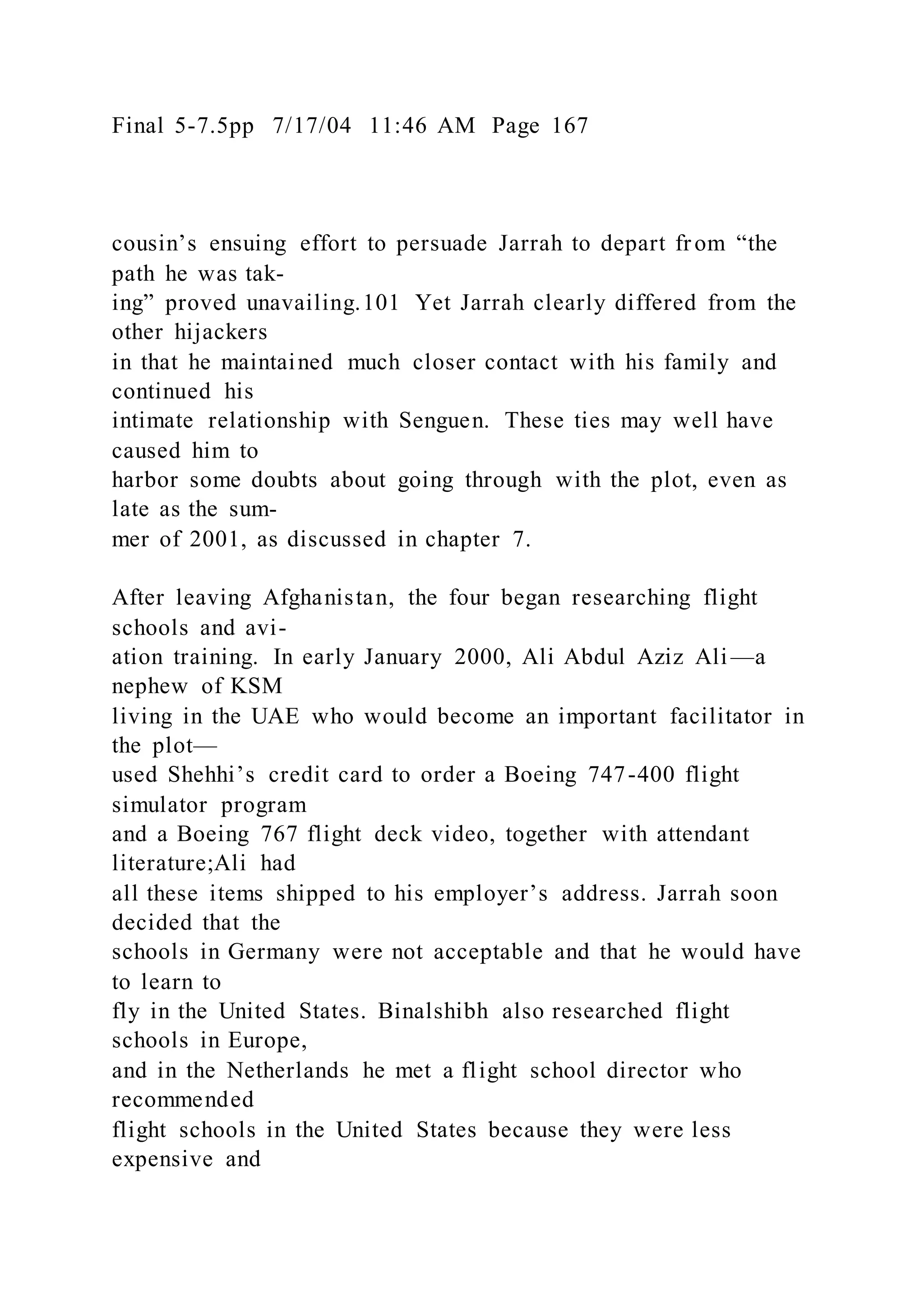 Final 5-7.5pp 7/17/04 11:46 AM Page 167
cousin’s ensuing effort to persuade Jarrah to depart fr om “the
path he was tak-
ing” proved unavailing.101 Yet Jarrah clearly differed from the
other hijackers
in that he maintained much closer contact with his family and
continued his
intimate relationship with Senguen. These ties may well have
caused him to
harbor some doubts about going through with the plot, even as
late as the sum-
mer of 2001, as discussed in chapter 7.
After leaving Afghanistan, the four began researching flight
schools and avi-
ation training. In early January 2000, Ali Abdul Aziz Ali —a
nephew of KSM
living in the UAE who would become an important facilitator in
the plot—
used Shehhi’s credit card to order a Boeing 747-400 flight
simulator program
and a Boeing 767 flight deck video, together with attendant
literature;Ali had
all these items shipped to his employer’s address. Jarrah soon
decided that the
schools in Germany were not acceptable and that he would have
to learn to
fly in the United States. Binalshibh also researched flight
schools in Europe,
and in the Netherlands he met a flight school director who
recommended
flight schools in the United States because they were less
expensive and
 