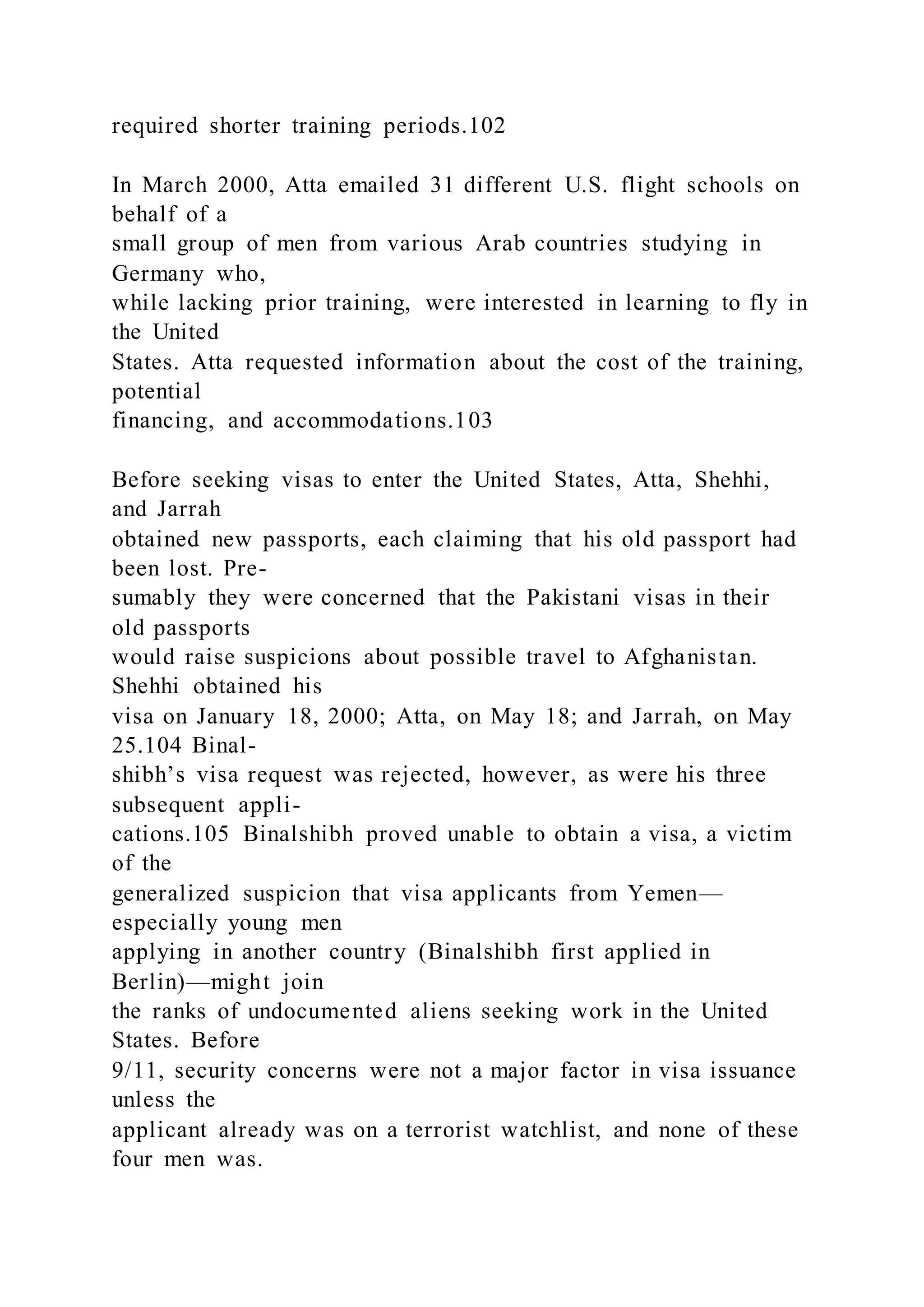 required shorter training periods.102
In March 2000, Atta emailed 31 different U.S. flight schools on
behalf of a
small group of men from various Arab countries studying in
Germany who,
while lacking prior training, were interested in learning to fly in
the United
States. Atta requested information about the cost of the training,
potential
financing, and accommodations.103
Before seeking visas to enter the United States, Atta, Shehhi,
and Jarrah
obtained new passports, each claiming that his old passport had
been lost. Pre-
sumably they were concerned that the Pakistani visas in their
old passports
would raise suspicions about possible travel to Afghanistan.
Shehhi obtained his
visa on January 18, 2000; Atta, on May 18; and Jarrah, on May
25.104 Binal-
shibh’s visa request was rejected, however, as were his three
subsequent appli-
cations.105 Binalshibh proved unable to obtain a visa, a victim
of the
generalized suspicion that visa applicants from Yemen—
especially young men
applying in another country (Binalshibh first applied in
Berlin)—might join
the ranks of undocumented aliens seeking work in the United
States. Before
9/11, security concerns were not a major factor in visa issuance
unless the
applicant already was on a terrorist watchlist, and none of these
four men was.
 