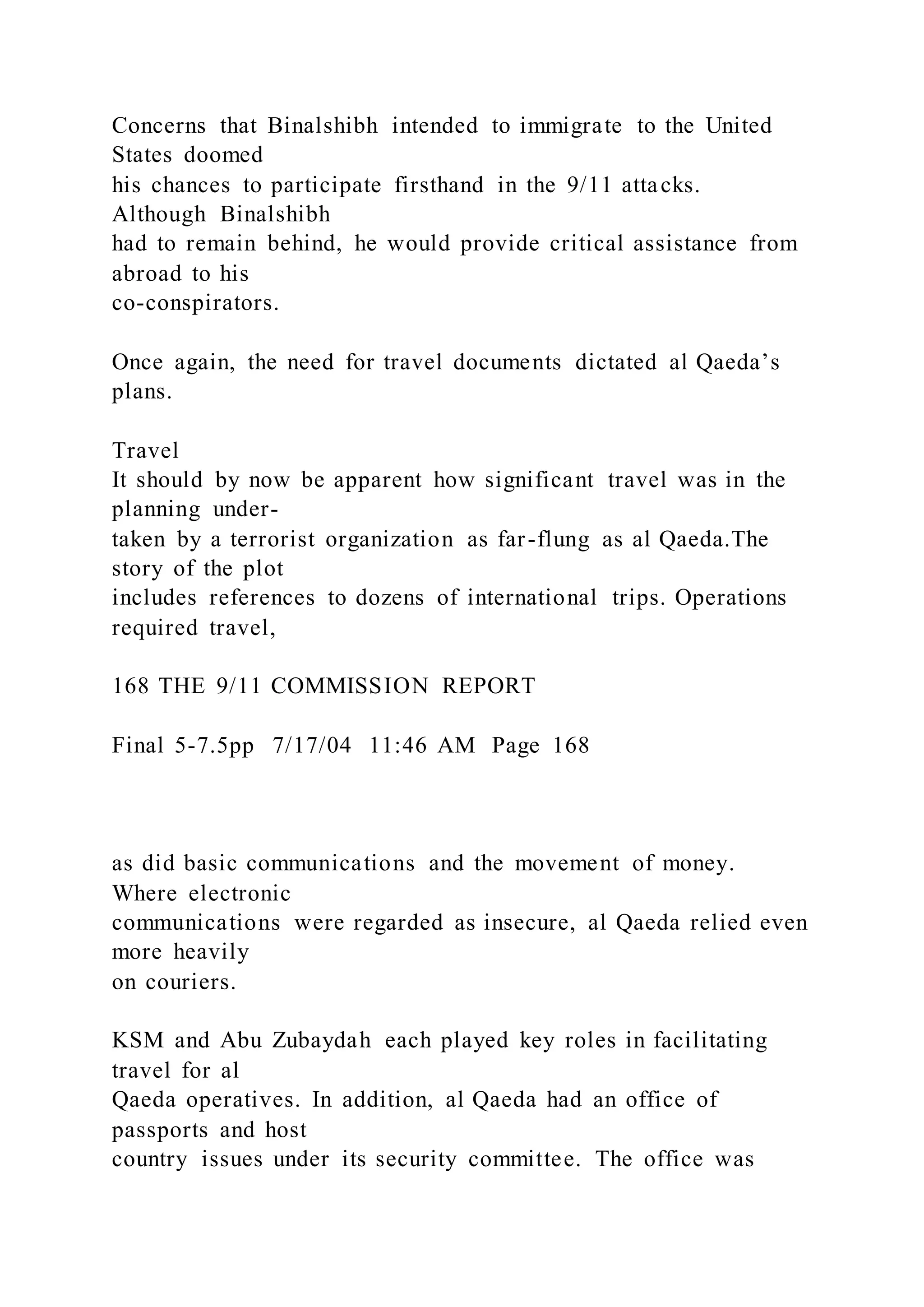 Concerns that Binalshibh intended to immigrate to the United
States doomed
his chances to participate firsthand in the 9/11 attacks.
Although Binalshibh
had to remain behind, he would provide critical assistance from
abroad to his
co-conspirators.
Once again, the need for travel documents dictated al Qaeda’s
plans.
Travel
It should by now be apparent how significant travel was in the
planning under-
taken by a terrorist organization as far-flung as al Qaeda.The
story of the plot
includes references to dozens of international trips. Operations
required travel,
168 THE 9/11 COMMISSION REPORT
Final 5-7.5pp 7/17/04 11:46 AM Page 168
as did basic communications and the movement of money.
Where electronic
communications were regarded as insecure, al Qaeda relied even
more heavily
on couriers.
KSM and Abu Zubaydah each played key roles in facilitating
travel for al
Qaeda operatives. In addition, al Qaeda had an office of
passports and host
country issues under its security committee. The office was
 
