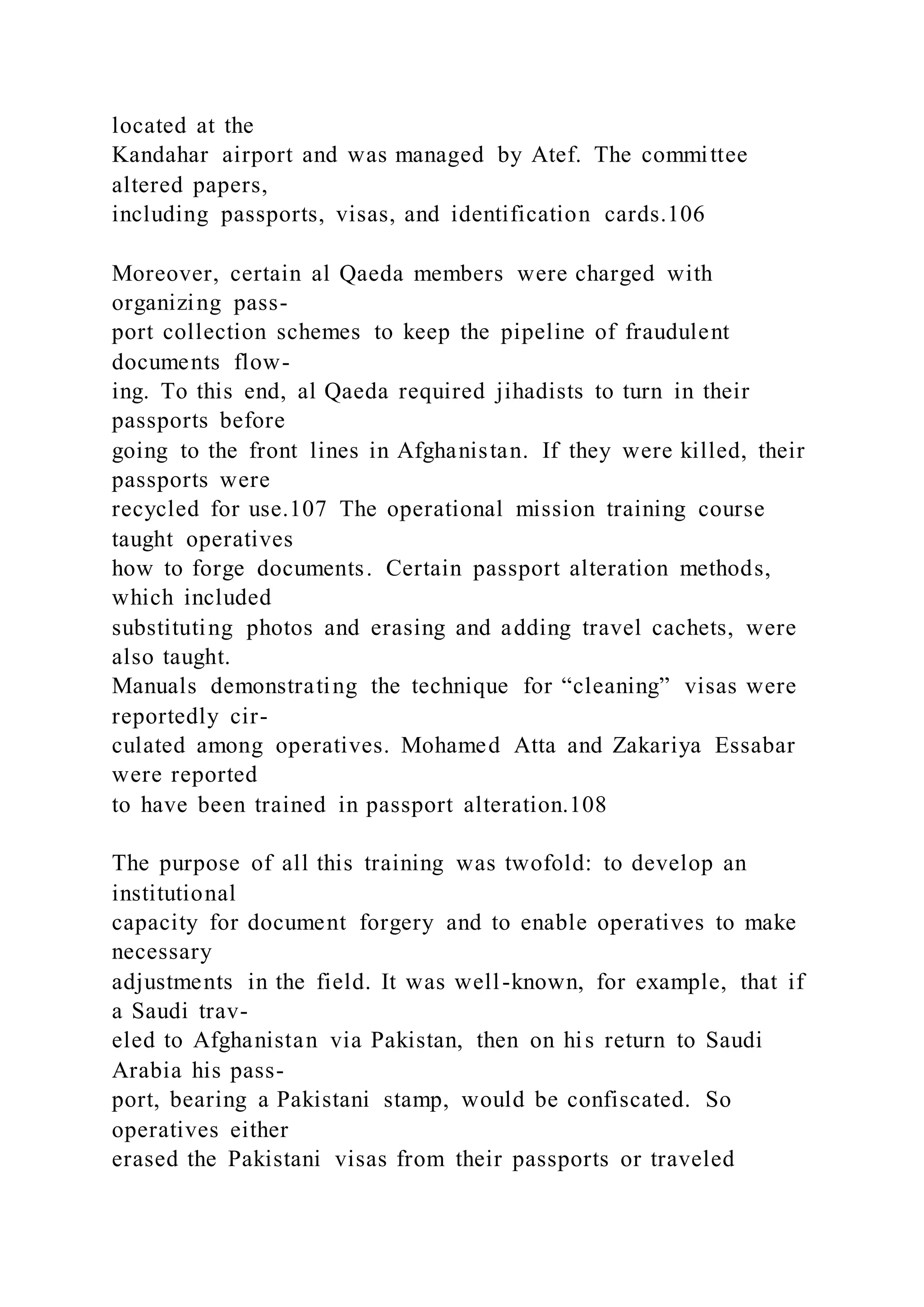located at the
Kandahar airport and was managed by Atef. The committee
altered papers,
including passports, visas, and identification cards.106
Moreover, certain al Qaeda members were charged with
organizing pass-
port collection schemes to keep the pipeline of fraudulent
documents flow-
ing. To this end, al Qaeda required jihadists to turn in their
passports before
going to the front lines in Afghanistan. If they were killed, their
passports were
recycled for use.107 The operational mission training course
taught operatives
how to forge documents. Certain passport alteration methods,
which included
substituting photos and erasing and adding travel cachets, were
also taught.
Manuals demonstrating the technique for “cleaning” visas were
reportedly cir-
culated among operatives. Mohamed Atta and Zakariya Essabar
were reported
to have been trained in passport alteration.108
The purpose of all this training was twofold: to develop an
institutional
capacity for document forgery and to enable operatives to make
necessary
adjustments in the field. It was well-known, for example, that if
a Saudi trav-
eled to Afghanistan via Pakistan, then on his return to Saudi
Arabia his pass-
port, bearing a Pakistani stamp, would be confiscated. So
operatives either
erased the Pakistani visas from their passports or traveled
 
