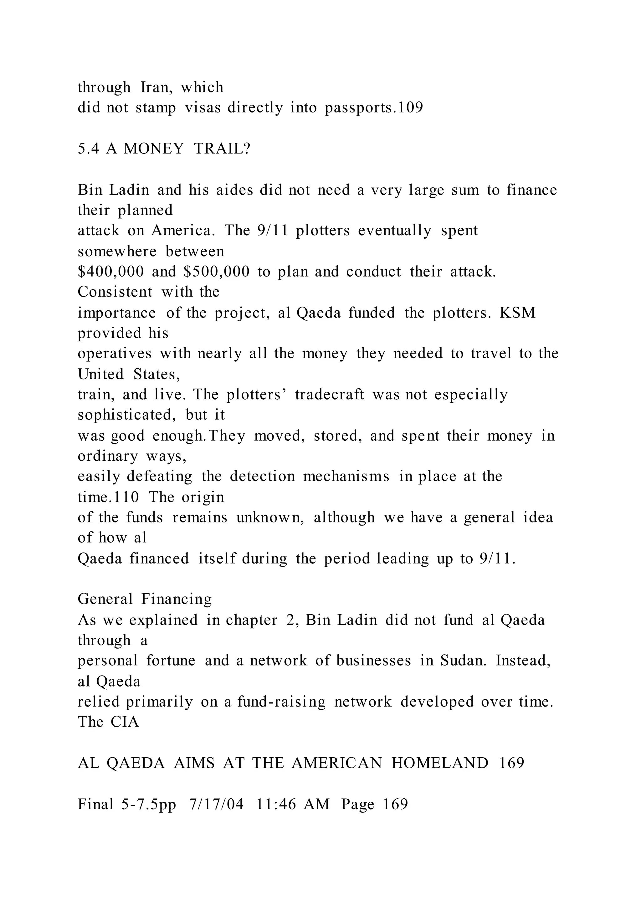through Iran, which
did not stamp visas directly into passports.109
5.4 A MONEY TRAIL?
Bin Ladin and his aides did not need a very large sum to finance
their planned
attack on America. The 9/11 plotters eventually spent
somewhere between
$400,000 and $500,000 to plan and conduct their attack.
Consistent with the
importance of the project, al Qaeda funded the plotters. KSM
provided his
operatives with nearly all the money they needed to travel to the
United States,
train, and live. The plotters’ tradecraft was not especially
sophisticated, but it
was good enough.They moved, stored, and spent their money in
ordinary ways,
easily defeating the detection mechanisms in place at the
time.110 The origin
of the funds remains unknown, although we have a general idea
of how al
Qaeda financed itself during the period leading up to 9/11.
General Financing
As we explained in chapter 2, Bin Ladin did not fund al Qaeda
through a
personal fortune and a network of businesses in Sudan. Instead,
al Qaeda
relied primarily on a fund-raising network developed over time.
The CIA
AL QAEDA AIMS AT THE AMERICAN HOMELAND 169
Final 5-7.5pp 7/17/04 11:46 AM Page 169
 