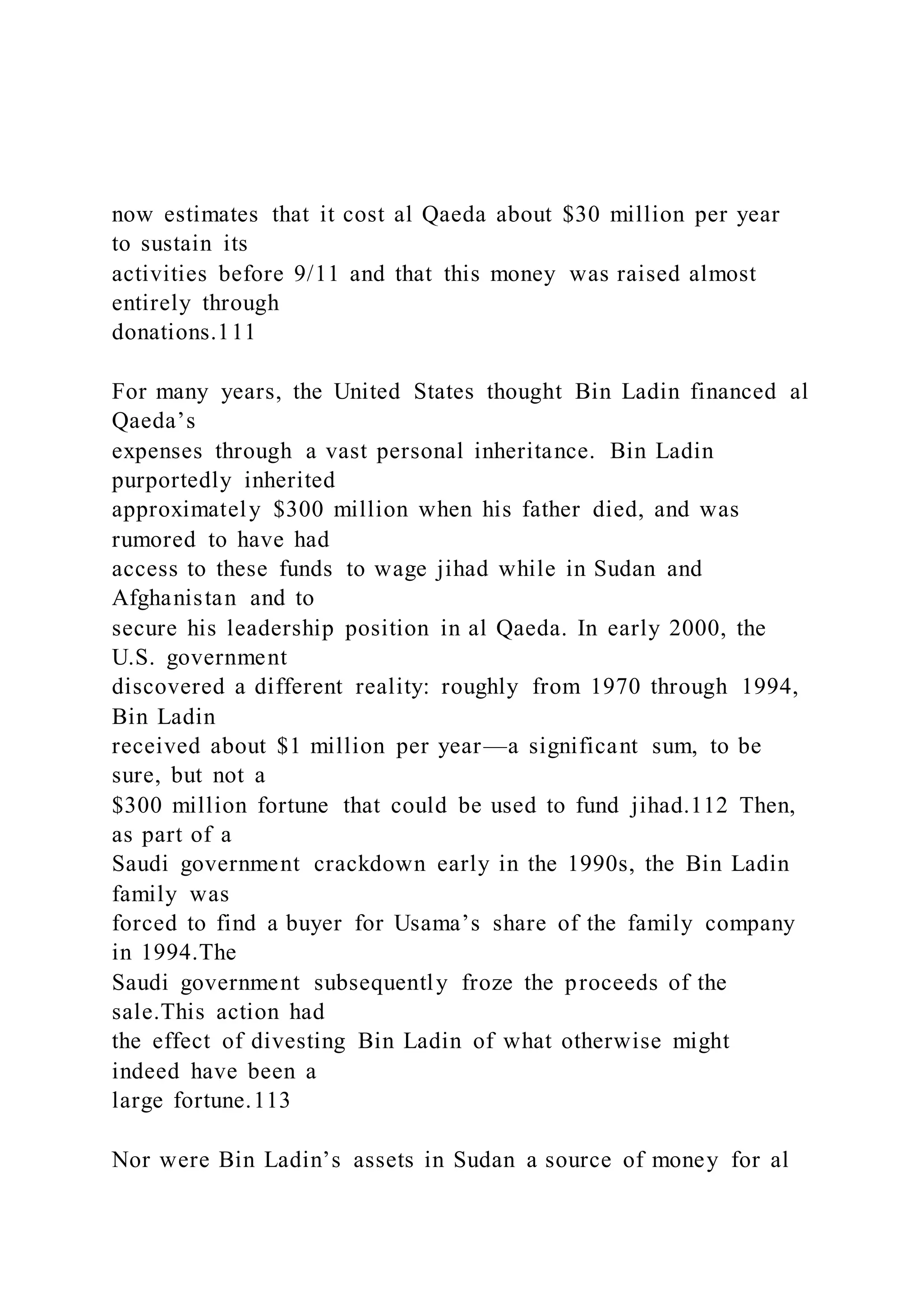 now estimates that it cost al Qaeda about $30 million per year
to sustain its
activities before 9/11 and that this money was raised almost
entirely through
donations.111
For many years, the United States thought Bin Ladin financed al
Qaeda’s
expenses through a vast personal inheritance. Bin Ladin
purportedly inherited
approximately $300 million when his father died, and was
rumored to have had
access to these funds to wage jihad while in Sudan and
Afghanistan and to
secure his leadership position in al Qaeda. In early 2000, the
U.S. government
discovered a different reality: roughly from 1970 through 1994,
Bin Ladin
received about $1 million per year—a significant sum, to be
sure, but not a
$300 million fortune that could be used to fund jihad.112 Then,
as part of a
Saudi government crackdown early in the 1990s, the Bin Ladin
family was
forced to find a buyer for Usama’s share of the family company
in 1994.The
Saudi government subsequently froze the proceeds of the
sale.This action had
the effect of divesting Bin Ladin of what otherwise might
indeed have been a
large fortune.113
Nor were Bin Ladin’s assets in Sudan a source of money for al
 