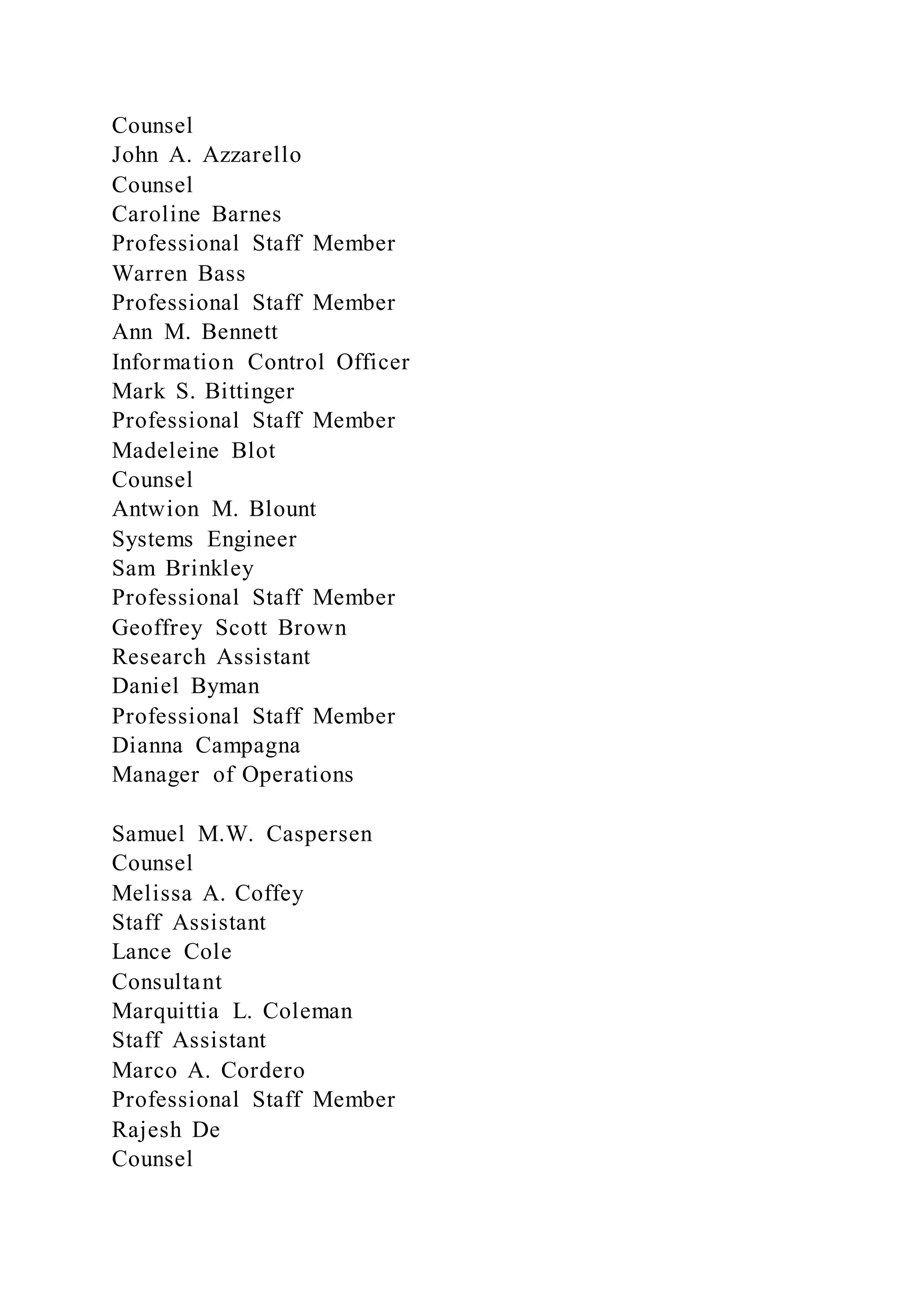 Counsel
John A. Azzarello
Counsel
Caroline Barnes
Professional Staff Member
Warren Bass
Professional Staff Member
Ann M. Bennett
Information Control Officer
Mark S. Bittinger
Professional Staff Member
Madeleine Blot
Counsel
Antwion M. Blount
Systems Engineer
Sam Brinkley
Professional Staff Member
Geoffrey Scott Brown
Research Assistant
Daniel Byman
Professional Staff Member
Dianna Campagna
Manager of Operations
Samuel M.W. Caspersen
Counsel
Melissa A. Coffey
Staff Assistant
Lance Cole
Consultant
Marquittia L. Coleman
Staff Assistant
Marco A. Cordero
Professional Staff Member
Rajesh De
Counsel
 