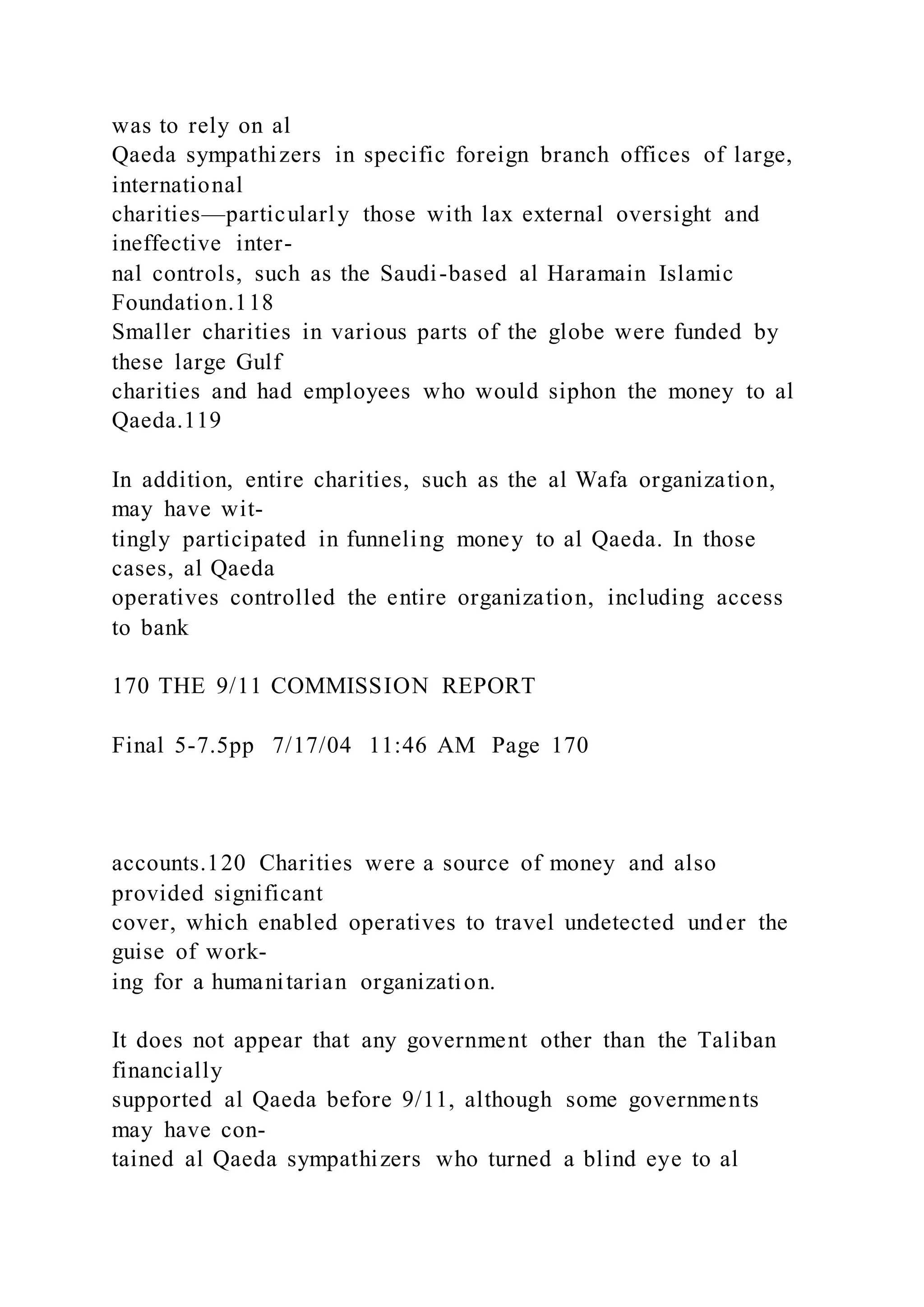 was to rely on al
Qaeda sympathizers in specific foreign branch offices of large,
international
charities—particularly those with lax external oversight and
ineffective inter-
nal controls, such as the Saudi-based al Haramain Islamic
Foundation.118
Smaller charities in various parts of the globe were funded by
these large Gulf
charities and had employees who would siphon the money to al
Qaeda.119
In addition, entire charities, such as the al Wafa organization,
may have wit-
tingly participated in funneling money to al Qaeda. In those
cases, al Qaeda
operatives controlled the entire organization, including access
to bank
170 THE 9/11 COMMISSION REPORT
Final 5-7.5pp 7/17/04 11:46 AM Page 170
accounts.120 Charities were a source of money and also
provided significant
cover, which enabled operatives to travel undetected under the
guise of work-
ing for a humanitarian organization.
It does not appear that any government other than the Taliban
financially
supported al Qaeda before 9/11, although some governments
may have con-
tained al Qaeda sympathizers who turned a blind eye to al
 