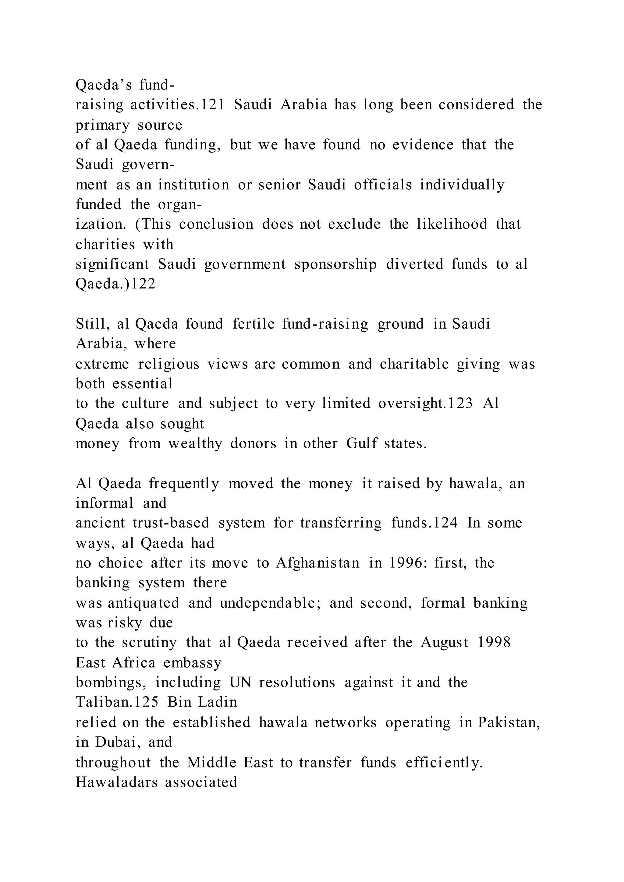 Qaeda’s fund-
raising activities.121 Saudi Arabia has long been considered the
primary source
of al Qaeda funding, but we have found no evidence that the
Saudi govern-
ment as an institution or senior Saudi officials individually
funded the organ-
ization. (This conclusion does not exclude the likelihood that
charities with
significant Saudi government sponsorship diverted funds to al
Qaeda.)122
Still, al Qaeda found fertile fund-raising ground in Saudi
Arabia, where
extreme religious views are common and charitable giving was
both essential
to the culture and subject to very limited oversight.123 Al
Qaeda also sought
money from wealthy donors in other Gulf states.
Al Qaeda frequently moved the money it raised by hawala, an
informal and
ancient trust-based system for transferring funds.124 In some
ways, al Qaeda had
no choice after its move to Afghanistan in 1996: first, the
banking system there
was antiquated and undependable; and second, formal banking
was risky due
to the scrutiny that al Qaeda received after the August 1998
East Africa embassy
bombings, including UN resolutions against it and the
Taliban.125 Bin Ladin
relied on the established hawala networks operating in Pakistan,
in Dubai, and
throughout the Middle East to transfer funds efficiently.
Hawaladars associated
 