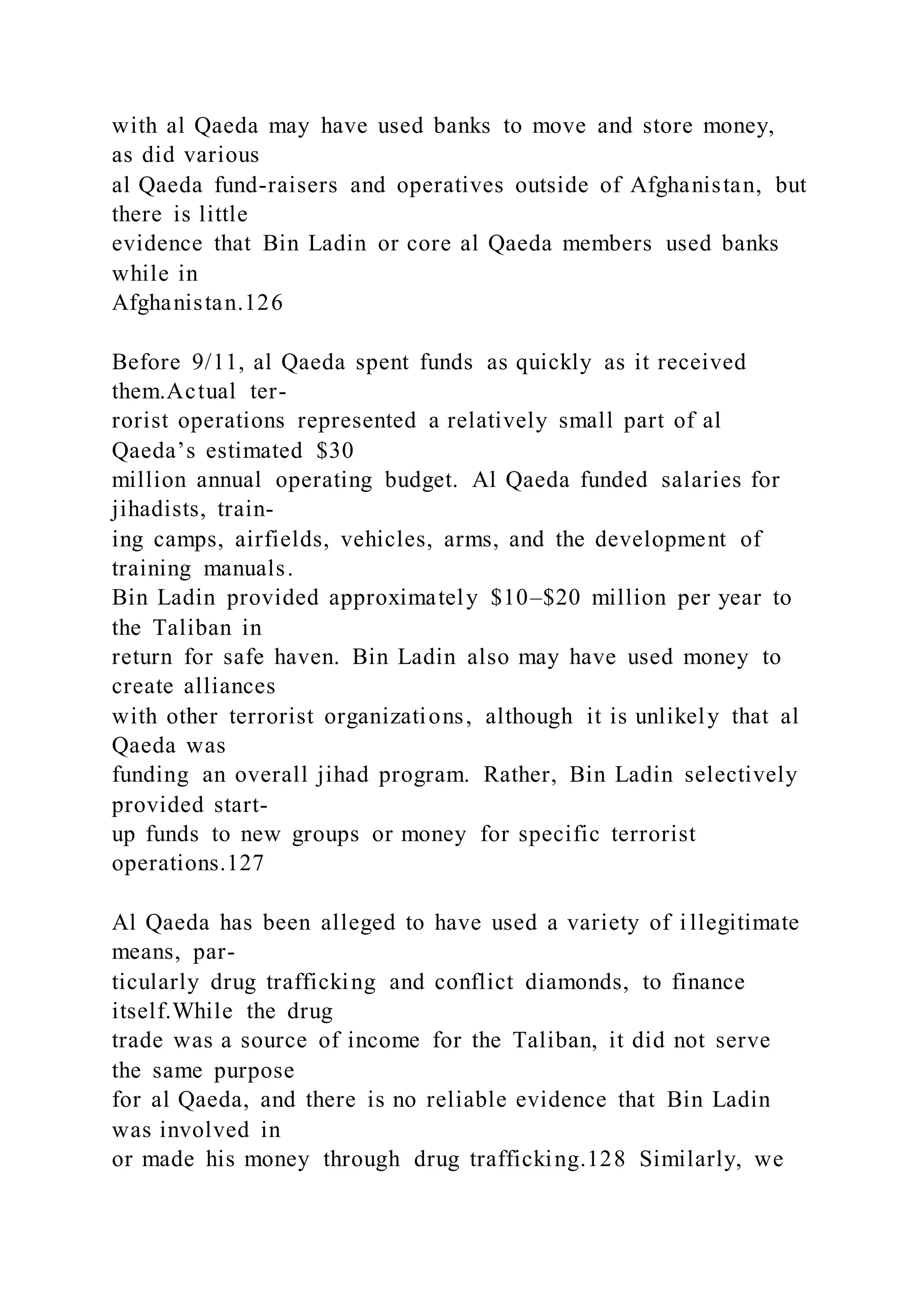 with al Qaeda may have used banks to move and store money,
as did various
al Qaeda fund-raisers and operatives outside of Afghanistan, but
there is little
evidence that Bin Ladin or core al Qaeda members used banks
while in
Afghanistan.126
Before 9/11, al Qaeda spent funds as quickly as it received
them.Actual ter-
rorist operations represented a relatively small part of al
Qaeda’s estimated $30
million annual operating budget. Al Qaeda funded salaries for
jihadists, train-
ing camps, airfields, vehicles, arms, and the development of
training manuals.
Bin Ladin provided approximately $10–$20 million per year to
the Taliban in
return for safe haven. Bin Ladin also may have used money to
create alliances
with other terrorist organizations, although it is unlikely that al
Qaeda was
funding an overall jihad program. Rather, Bin Ladin selectively
provided start-
up funds to new groups or money for specific terrorist
operations.127
Al Qaeda has been alleged to have used a variety of i llegitimate
means, par-
ticularly drug trafficking and conflict diamonds, to finance
itself.While the drug
trade was a source of income for the Taliban, it did not serve
the same purpose
for al Qaeda, and there is no reliable evidence that Bin Ladin
was involved in
or made his money through drug trafficking.128 Similarly, we
 