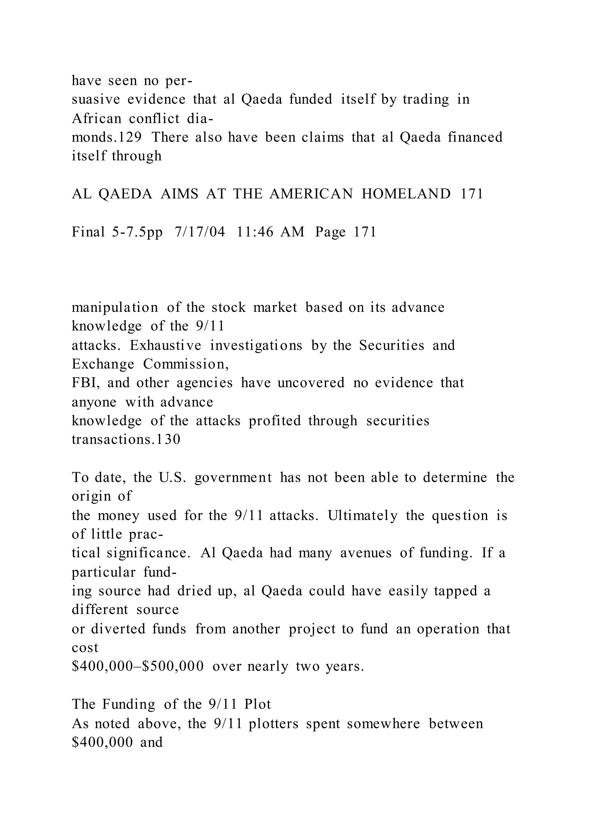 have seen no per-
suasive evidence that al Qaeda funded itself by trading in
African conflict dia-
monds.129 There also have been claims that al Qaeda financed
itself through
AL QAEDA AIMS AT THE AMERICAN HOMELAND 171
Final 5-7.5pp 7/17/04 11:46 AM Page 171
manipulation of the stock market based on its advance
knowledge of the 9/11
attacks. Exhaustive investigations by the Securities and
Exchange Commission,
FBI, and other agencies have uncovered no evidence that
anyone with advance
knowledge of the attacks profited through securities
transactions.130
To date, the U.S. government has not been able to determine the
origin of
the money used for the 9/11 attacks. Ultimately the question is
of little prac-
tical significance. Al Qaeda had many avenues of funding. If a
particular fund-
ing source had dried up, al Qaeda could have easily tapped a
different source
or diverted funds from another project to fund an operation that
cost
$400,000–$500,000 over nearly two years.
The Funding of the 9/11 Plot
As noted above, the 9/11 plotters spent somewhere between
$400,000 and
 