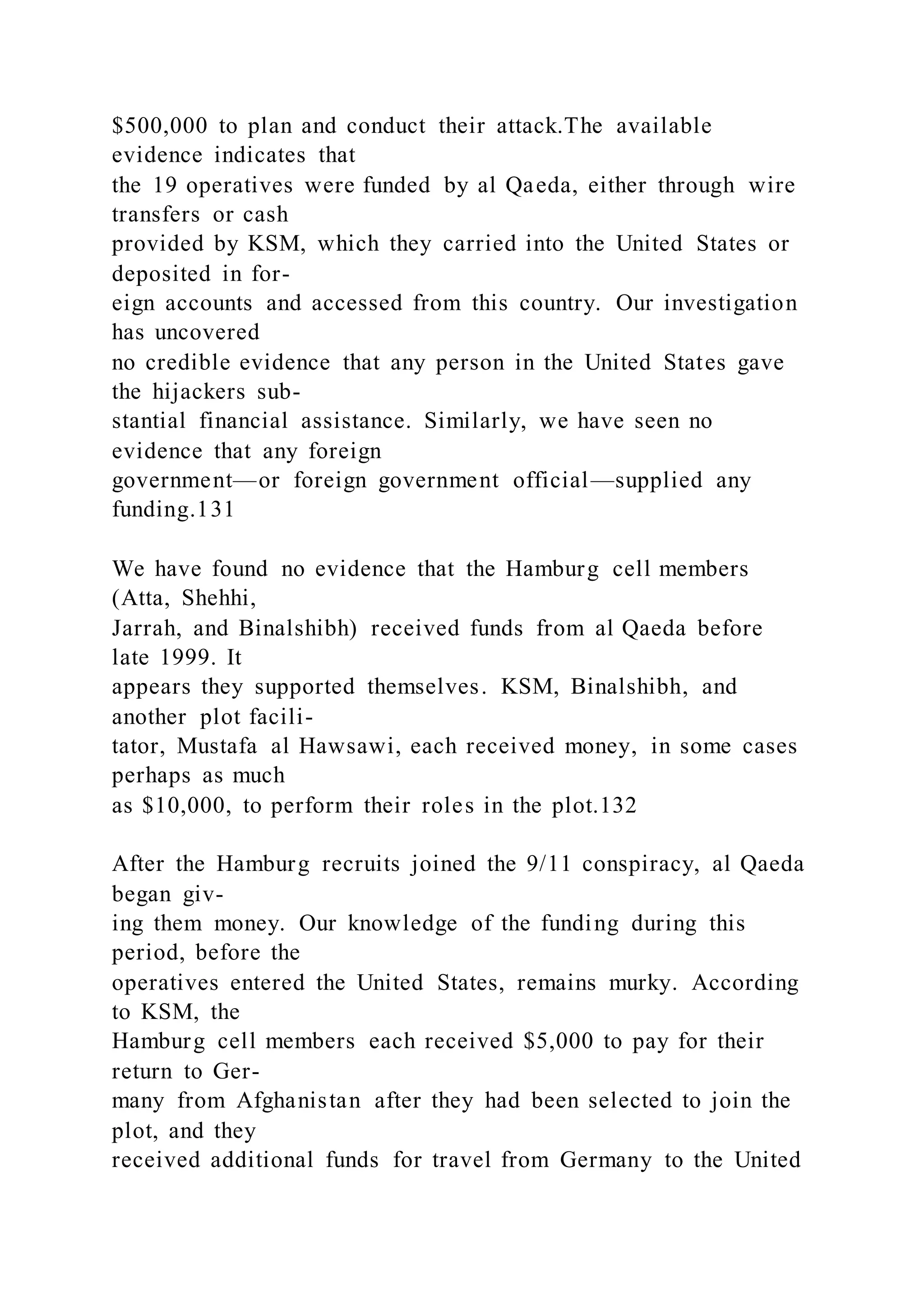 $500,000 to plan and conduct their attack.The available
evidence indicates that
the 19 operatives were funded by al Qaeda, either through wire
transfers or cash
provided by KSM, which they carried into the United States or
deposited in for-
eign accounts and accessed from this country. Our investigation
has uncovered
no credible evidence that any person in the United States gave
the hijackers sub-
stantial financial assistance. Similarly, we have seen no
evidence that any foreign
government—or foreign government official—supplied any
funding.131
We have found no evidence that the Hamburg cell members
(Atta, Shehhi,
Jarrah, and Binalshibh) received funds from al Qaeda before
late 1999. It
appears they supported themselves. KSM, Binalshibh, and
another plot facili-
tator, Mustafa al Hawsawi, each received money, in some cases
perhaps as much
as $10,000, to perform their roles in the plot.132
After the Hamburg recruits joined the 9/11 conspiracy, al Qaeda
began giv-
ing them money. Our knowledge of the funding during this
period, before the
operatives entered the United States, remains murky. According
to KSM, the
Hamburg cell members each received $5,000 to pay for their
return to Ger-
many from Afghanistan after they had been selected to join the
plot, and they
received additional funds for travel from Germany to the United
 