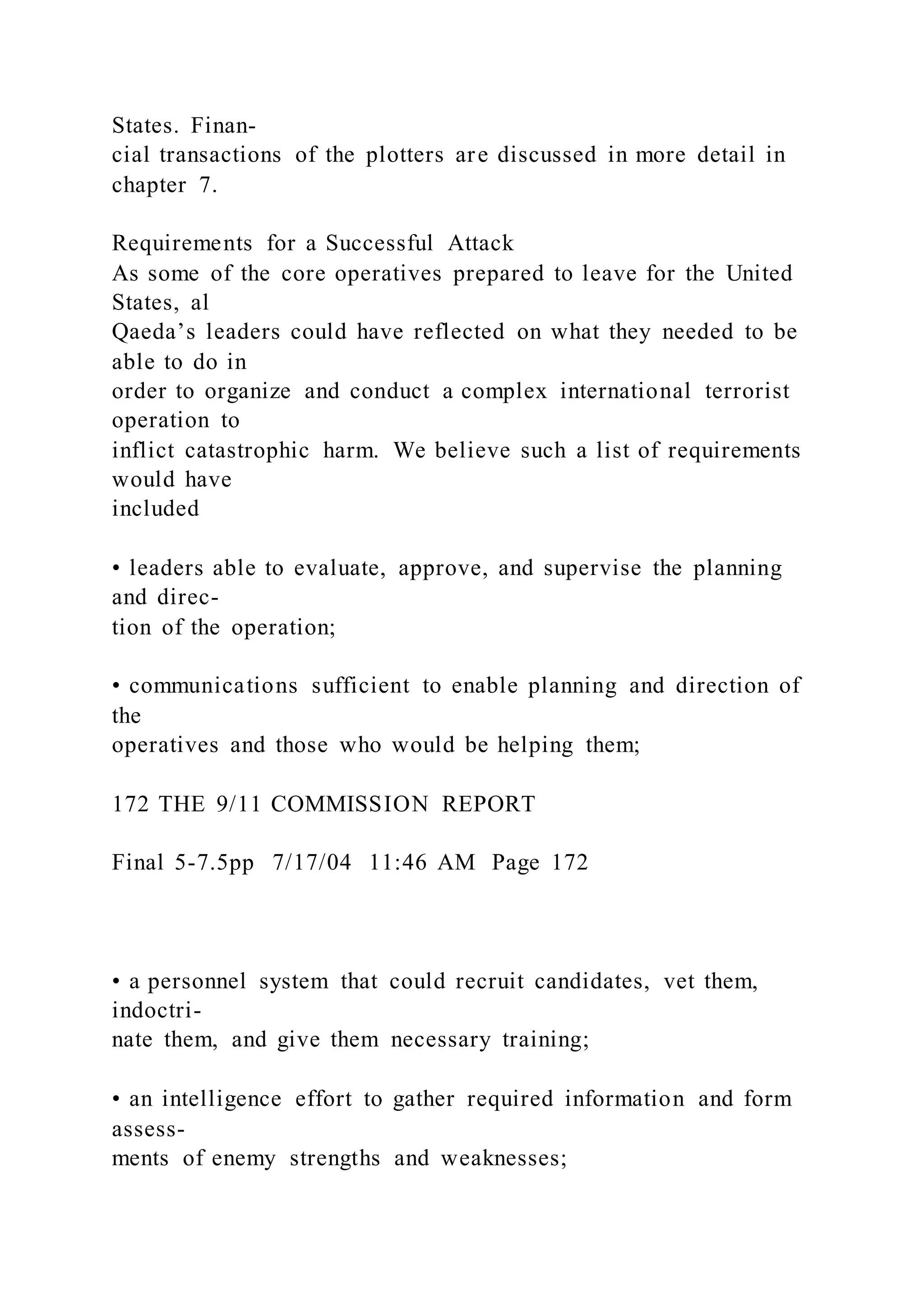 States. Finan-
cial transactions of the plotters are discussed in more detail in
chapter 7.
Requirements for a Successful Attack
As some of the core operatives prepared to leave for the United
States, al
Qaeda’s leaders could have reflected on what they needed to be
able to do in
order to organize and conduct a complex international terrorist
operation to
inflict catastrophic harm. We believe such a list of requirements
would have
included
• leaders able to evaluate, approve, and supervise the planning
and direc-
tion of the operation;
• communications sufficient to enable planning and direction of
the
operatives and those who would be helping them;
172 THE 9/11 COMMISSION REPORT
Final 5-7.5pp 7/17/04 11:46 AM Page 172
• a personnel system that could recruit candidates, vet them,
indoctri-
nate them, and give them necessary training;
• an intelligence effort to gather required information and form
assess-
ments of enemy strengths and weaknesses;
 