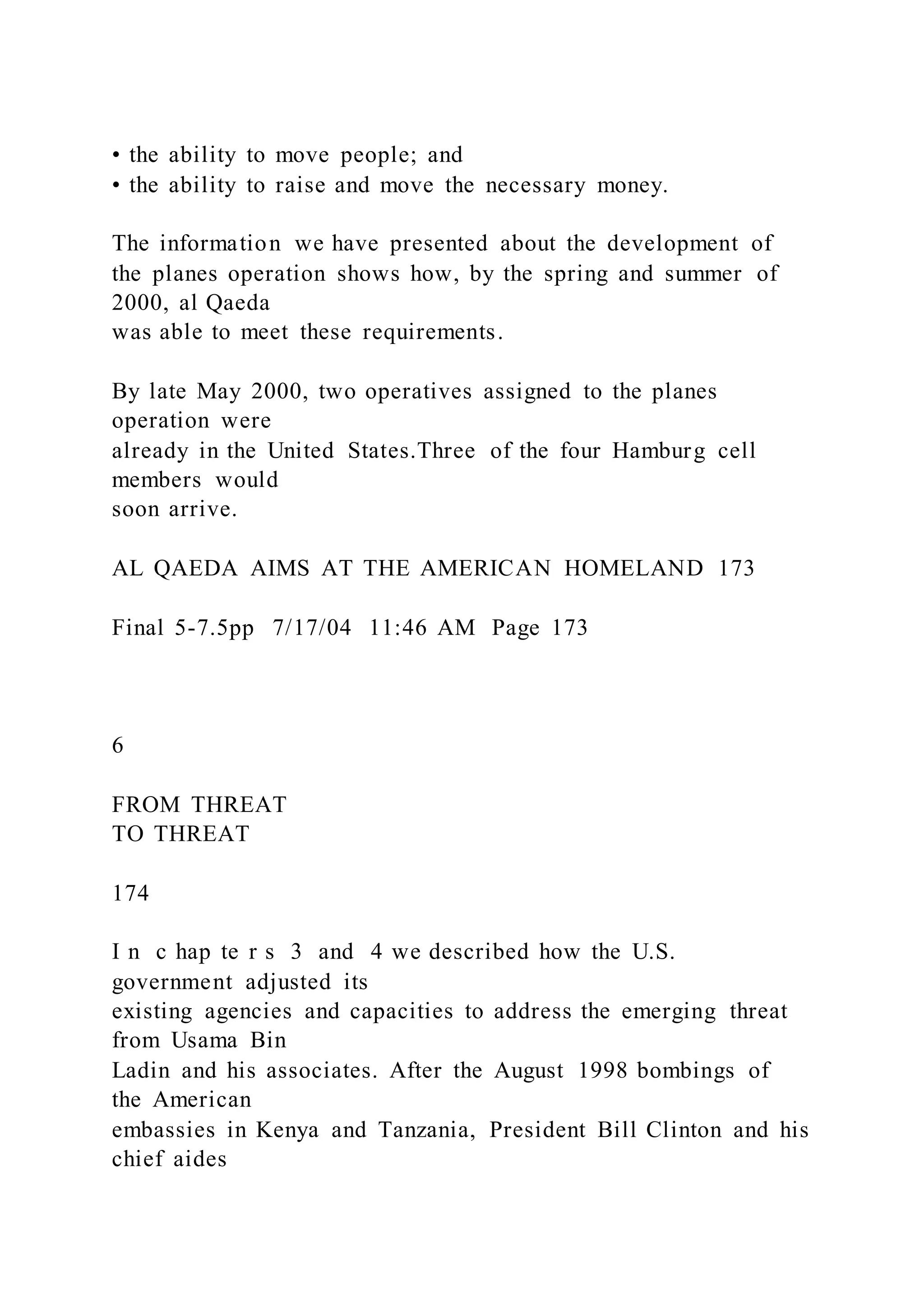 • the ability to move people; and
• the ability to raise and move the necessary money.
The information we have presented about the development of
the planes operation shows how, by the spring and summer of
2000, al Qaeda
was able to meet these requirements.
By late May 2000, two operatives assigned to the planes
operation were
already in the United States.Three of the four Hamburg cell
members would
soon arrive.
AL QAEDA AIMS AT THE AMERICAN HOMELAND 173
Final 5-7.5pp 7/17/04 11:46 AM Page 173
6
FROM THREAT
TO THREAT
174
I n c hap te r s 3 and 4 we described how the U.S.
government adjusted its
existing agencies and capacities to address the emerging threat
from Usama Bin
Ladin and his associates. After the August 1998 bombings of
the American
embassies in Kenya and Tanzania, President Bill Clinton and his
chief aides
 