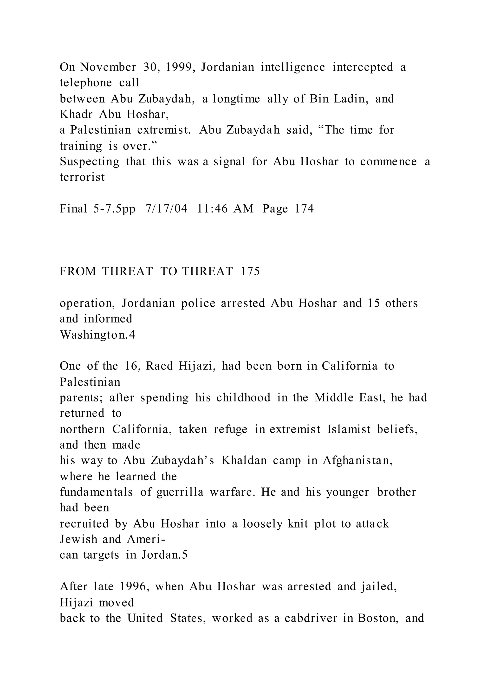 On November 30, 1999, Jordanian intelligence intercepted a
telephone call
between Abu Zubaydah, a longtime ally of Bin Ladin, and
Khadr Abu Hoshar,
a Palestinian extremist. Abu Zubaydah said, “The time for
training is over.”
Suspecting that this was a signal for Abu Hoshar to commence a
terrorist
Final 5-7.5pp 7/17/04 11:46 AM Page 174
FROM THREAT TO THREAT 175
operation, Jordanian police arrested Abu Hoshar and 15 others
and informed
Washington.4
One of the 16, Raed Hijazi, had been born in California to
Palestinian
parents; after spending his childhood in the Middle East, he had
returned to
northern California, taken refuge in extremist Islamist beliefs,
and then made
his way to Abu Zubaydah’s Khaldan camp in Afghanistan,
where he learned the
fundamentals of guerrilla warfare. He and his younger brother
had been
recruited by Abu Hoshar into a loosely knit plot to attack
Jewish and Ameri-
can targets in Jordan.5
After late 1996, when Abu Hoshar was arrested and jailed,
Hijazi moved
back to the United States, worked as a cabdriver in Boston, and
 