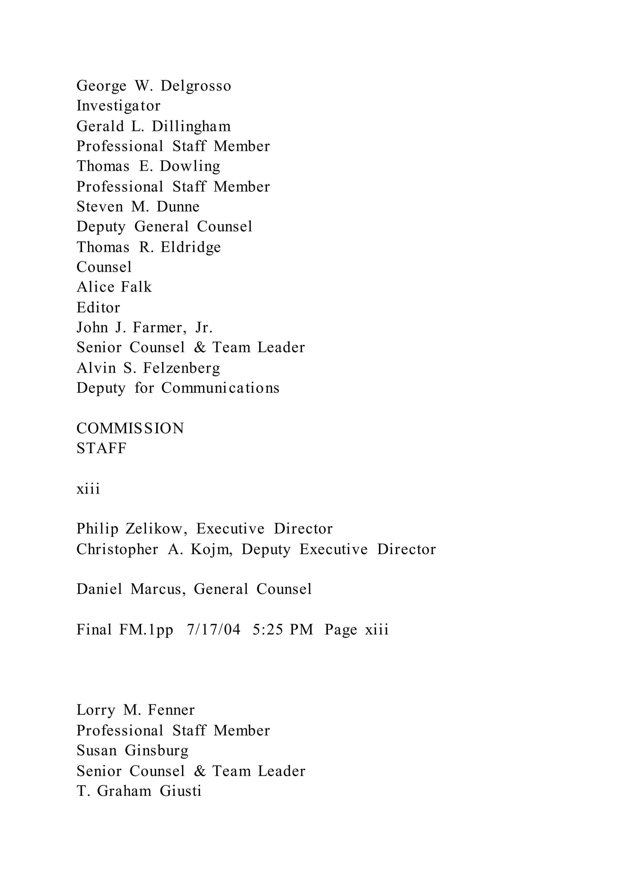 George W. Delgrosso
Investigator
Gerald L. Dillingham
Professional Staff Member
Thomas E. Dowling
Professional Staff Member
Steven M. Dunne
Deputy General Counsel
Thomas R. Eldridge
Counsel
Alice Falk
Editor
John J. Farmer, Jr.
Senior Counsel & Team Leader
Alvin S. Felzenberg
Deputy for Communications
COMMISSION
STAFF
xiii
Philip Zelikow, Executive Director
Christopher A. Kojm, Deputy Executive Director
Daniel Marcus, General Counsel
Final FM.1pp 7/17/04 5:25 PM Page xiii
Lorry M. Fenner
Professional Staff Member
Susan Ginsburg
Senior Counsel & Team Leader
T. Graham Giusti
 