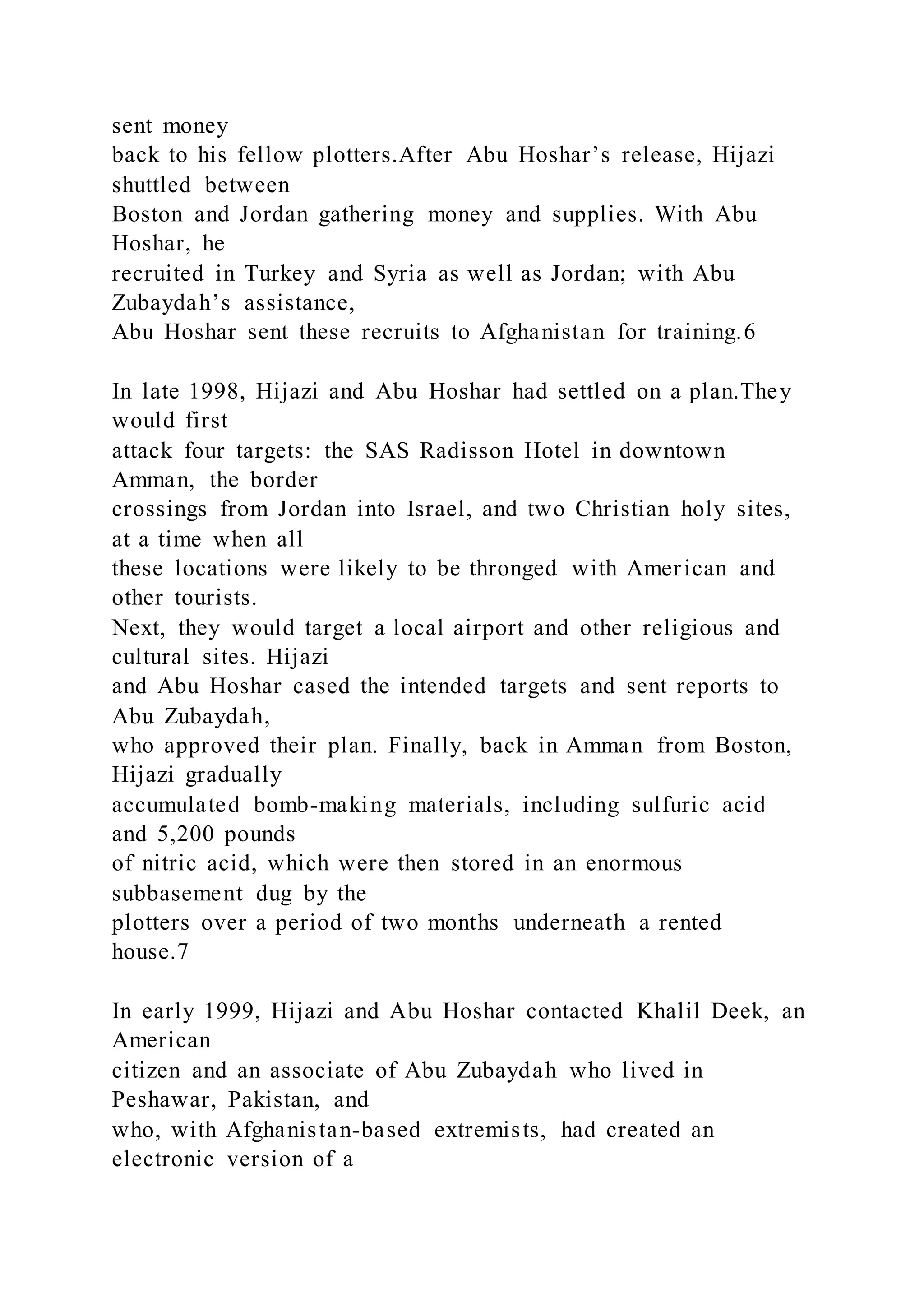 sent money
back to his fellow plotters.After Abu Hoshar’s release, Hijazi
shuttled between
Boston and Jordan gathering money and supplies. With Abu
Hoshar, he
recruited in Turkey and Syria as well as Jordan; with Abu
Zubaydah’s assistance,
Abu Hoshar sent these recruits to Afghanistan for training.6
In late 1998, Hijazi and Abu Hoshar had settled on a plan.They
would first
attack four targets: the SAS Radisson Hotel in downtown
Amman, the border
crossings from Jordan into Israel, and two Christian holy sites,
at a time when all
these locations were likely to be thronged with American and
other tourists.
Next, they would target a local airport and other religious and
cultural sites. Hijazi
and Abu Hoshar cased the intended targets and sent reports to
Abu Zubaydah,
who approved their plan. Finally, back in Amman from Boston,
Hijazi gradually
accumulated bomb-making materials, including sulfuric acid
and 5,200 pounds
of nitric acid, which were then stored in an enormous
subbasement dug by the
plotters over a period of two months underneath a rented
house.7
In early 1999, Hijazi and Abu Hoshar contacted Khalil Deek, an
American
citizen and an associate of Abu Zubaydah who lived in
Peshawar, Pakistan, and
who, with Afghanistan-based extremists, had created an
electronic version of a
 