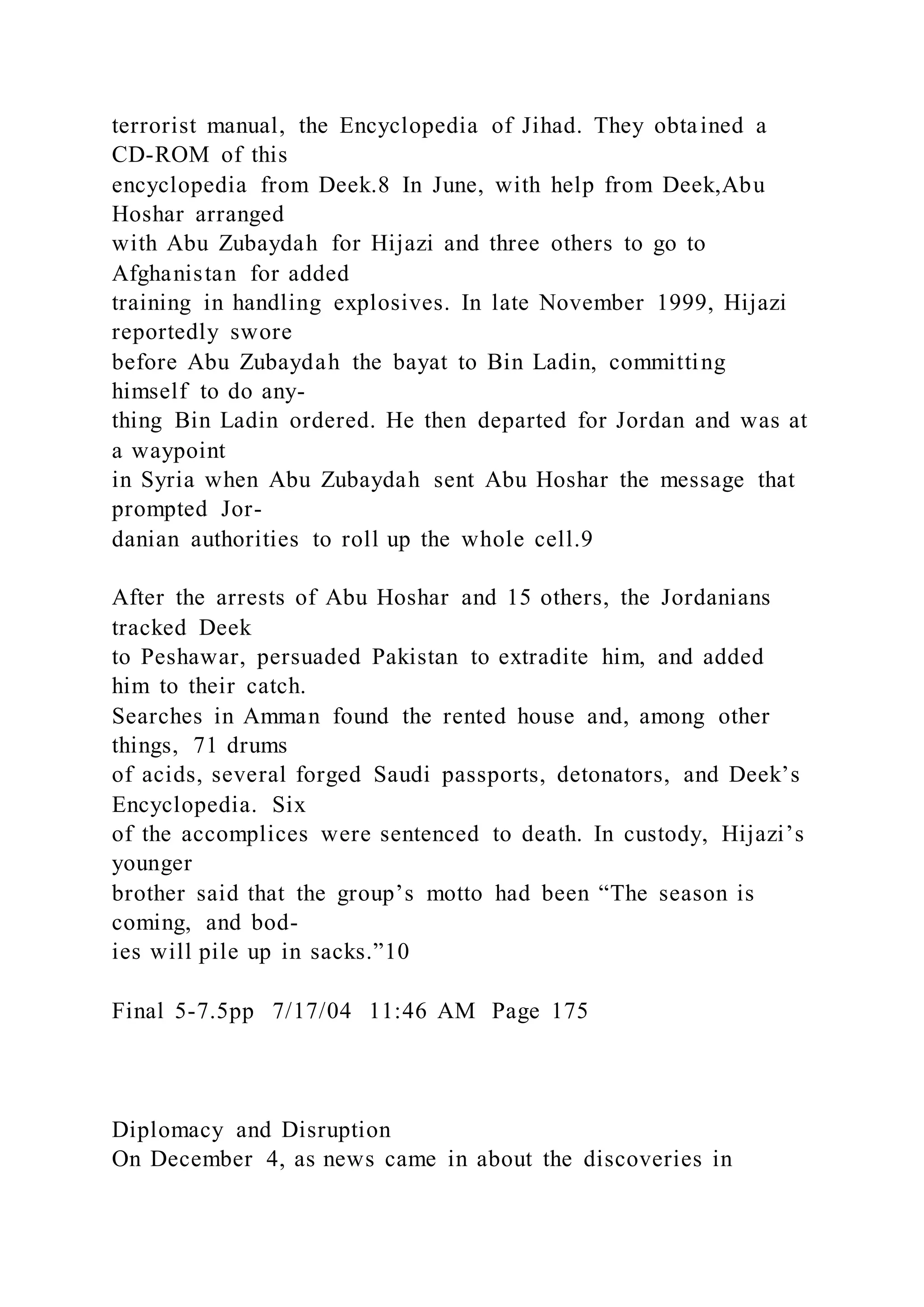 terrorist manual, the Encyclopedia of Jihad. They obtained a
CD-ROM of this
encyclopedia from Deek.8 In June, with help from Deek,Abu
Hoshar arranged
with Abu Zubaydah for Hijazi and three others to go to
Afghanistan for added
training in handling explosives. In late November 1999, Hijazi
reportedly swore
before Abu Zubaydah the bayat to Bin Ladin, committing
himself to do any-
thing Bin Ladin ordered. He then departed for Jordan and was at
a waypoint
in Syria when Abu Zubaydah sent Abu Hoshar the message that
prompted Jor-
danian authorities to roll up the whole cell.9
After the arrests of Abu Hoshar and 15 others, the Jordanians
tracked Deek
to Peshawar, persuaded Pakistan to extradite him, and added
him to their catch.
Searches in Amman found the rented house and, among other
things, 71 drums
of acids, several forged Saudi passports, detonators, and Deek’s
Encyclopedia. Six
of the accomplices were sentenced to death. In custody, Hijazi’s
younger
brother said that the group’s motto had been “The season is
coming, and bod-
ies will pile up in sacks.”10
Final 5-7.5pp 7/17/04 11:46 AM Page 175
Diplomacy and Disruption
On December 4, as news came in about the discoveries in
 
