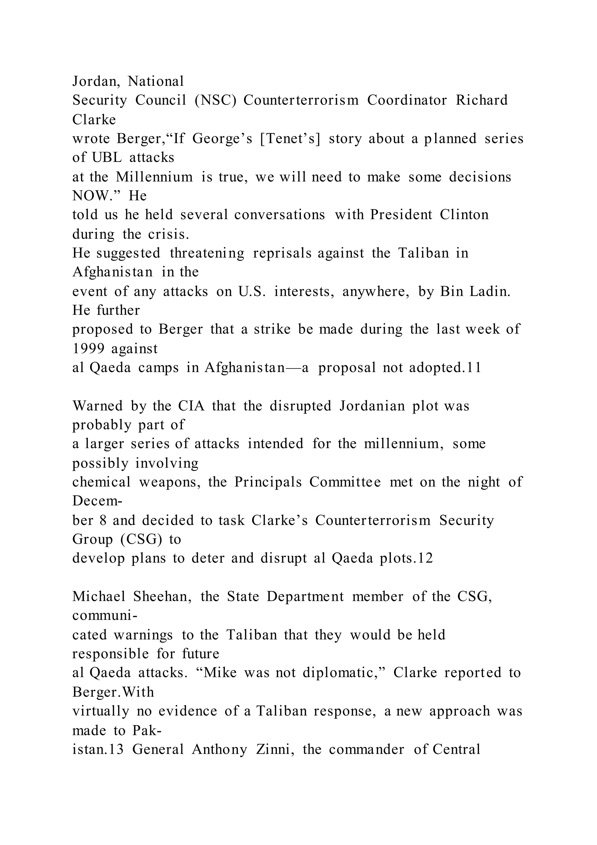 Jordan, National
Security Council (NSC) Counterterrorism Coordinator Richard
Clarke
wrote Berger,“If George’s [Tenet’s] story about a planned series
of UBL attacks
at the Millennium is true, we will need to make some decisions
NOW.” He
told us he held several conversations with President Clinton
during the crisis.
He suggested threatening reprisals against the Taliban in
Afghanistan in the
event of any attacks on U.S. interests, anywhere, by Bin Ladin.
He further
proposed to Berger that a strike be made during the last week of
1999 against
al Qaeda camps in Afghanistan—a proposal not adopted.11
Warned by the CIA that the disrupted Jordanian plot was
probably part of
a larger series of attacks intended for the millennium, some
possibly involving
chemical weapons, the Principals Committee met on the night of
Decem-
ber 8 and decided to task Clarke’s Counterterrorism Security
Group (CSG) to
develop plans to deter and disrupt al Qaeda plots.12
Michael Sheehan, the State Department member of the CSG,
communi-
cated warnings to the Taliban that they would be held
responsible for future
al Qaeda attacks. “Mike was not diplomatic,” Clarke reported to
Berger.With
virtually no evidence of a Taliban response, a new approach was
made to Pak-
istan.13 General Anthony Zinni, the commander of Central
 