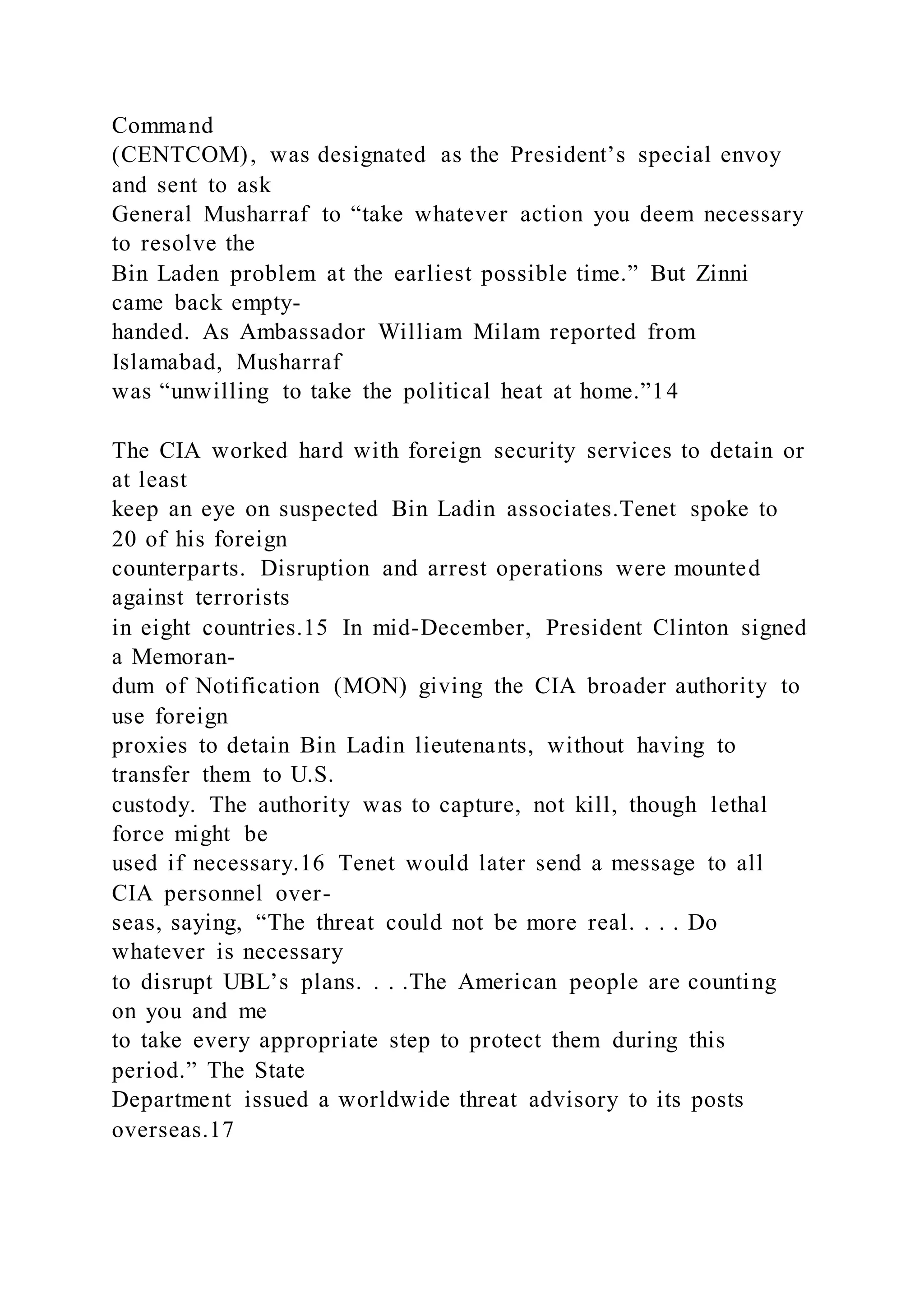 Command
(CENTCOM), was designated as the President’s special envoy
and sent to ask
General Musharraf to “take whatever action you deem necessary
to resolve the
Bin Laden problem at the earliest possible time.” But Zinni
came back empty-
handed. As Ambassador William Milam reported from
Islamabad, Musharraf
was “unwilling to take the political heat at home.”14
The CIA worked hard with foreign security services to detain or
at least
keep an eye on suspected Bin Ladin associates.Tenet spoke to
20 of his foreign
counterparts. Disruption and arrest operations were mounted
against terrorists
in eight countries.15 In mid-December, President Clinton signed
a Memoran-
dum of Notification (MON) giving the CIA broader authority to
use foreign
proxies to detain Bin Ladin lieutenants, without having to
transfer them to U.S.
custody. The authority was to capture, not kill, though lethal
force might be
used if necessary.16 Tenet would later send a message to all
CIA personnel over-
seas, saying, “The threat could not be more real. . . . Do
whatever is necessary
to disrupt UBL’s plans. . . .The American people are counting
on you and me
to take every appropriate step to protect them during this
period.” The State
Department issued a worldwide threat advisory to its posts
overseas.17
 