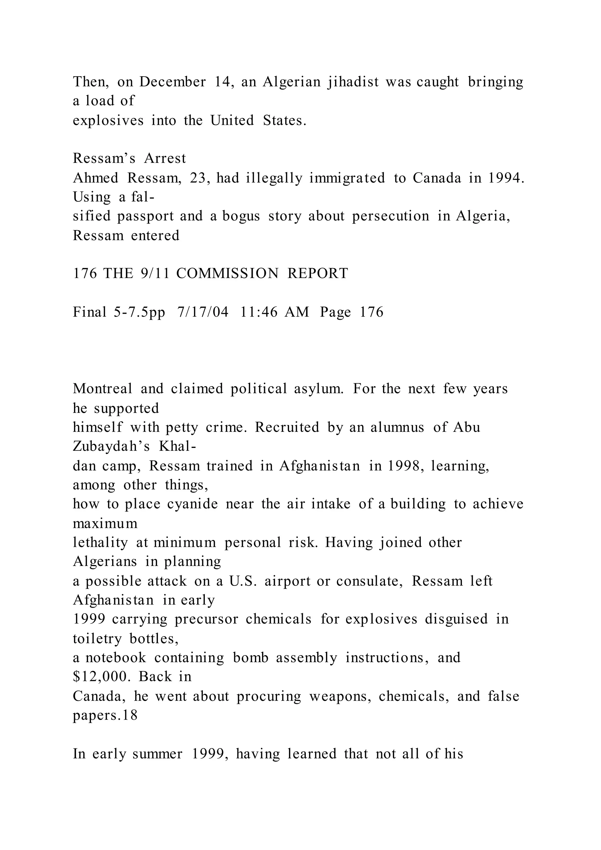 Then, on December 14, an Algerian jihadist was caught bringing
a load of
explosives into the United States.
Ressam’s Arrest
Ahmed Ressam, 23, had illegally immigrated to Canada in 1994.
Using a fal-
sified passport and a bogus story about persecution in Algeria,
Ressam entered
176 THE 9/11 COMMISSION REPORT
Final 5-7.5pp 7/17/04 11:46 AM Page 176
Montreal and claimed political asylum. For the next few years
he supported
himself with petty crime. Recruited by an alumnus of Abu
Zubaydah’s Khal-
dan camp, Ressam trained in Afghanistan in 1998, learning,
among other things,
how to place cyanide near the air intake of a building to achieve
maximum
lethality at minimum personal risk. Having joined other
Algerians in planning
a possible attack on a U.S. airport or consulate, Ressam left
Afghanistan in early
1999 carrying precursor chemicals for explosives disguised in
toiletry bottles,
a notebook containing bomb assembly instructions, and
$12,000. Back in
Canada, he went about procuring weapons, chemicals, and false
papers.18
In early summer 1999, having learned that not all of his
 