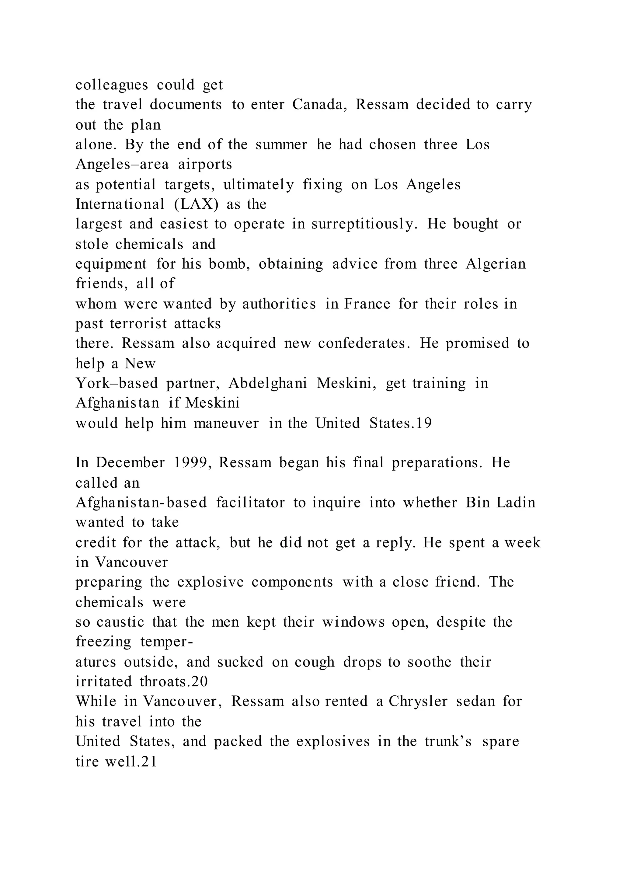 colleagues could get
the travel documents to enter Canada, Ressam decided to carry
out the plan
alone. By the end of the summer he had chosen three Los
Angeles–area airports
as potential targets, ultimately fixing on Los Angeles
International (LAX) as the
largest and easiest to operate in surreptitiously. He bought or
stole chemicals and
equipment for his bomb, obtaining advice from three Algerian
friends, all of
whom were wanted by authorities in France for their roles in
past terrorist attacks
there. Ressam also acquired new confederates. He promised to
help a New
York–based partner, Abdelghani Meskini, get training in
Afghanistan if Meskini
would help him maneuver in the United States.19
In December 1999, Ressam began his final preparations. He
called an
Afghanistan-based facilitator to inquire into whether Bin Ladin
wanted to take
credit for the attack, but he did not get a reply. He spent a week
in Vancouver
preparing the explosive components with a close friend. The
chemicals were
so caustic that the men kept their windows open, despite the
freezing temper-
atures outside, and sucked on cough drops to soothe their
irritated throats.20
While in Vancouver, Ressam also rented a Chrysler sedan for
his travel into the
United States, and packed the explosives in the trunk’s spare
tire well.21
 