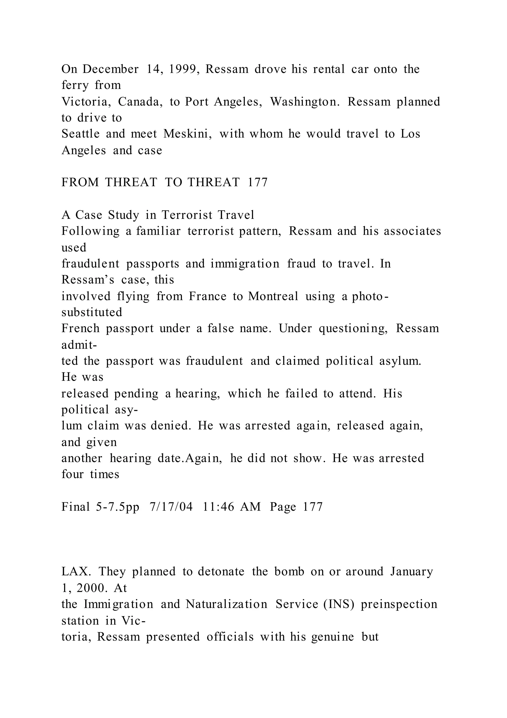 On December 14, 1999, Ressam drove his rental car onto the
ferry from
Victoria, Canada, to Port Angeles, Washington. Ressam planned
to drive to
Seattle and meet Meskini, with whom he would travel to Los
Angeles and case
FROM THREAT TO THREAT 177
A Case Study in Terrorist Travel
Following a familiar terrorist pattern, Ressam and his associates
used
fraudulent passports and immigration fraud to travel. In
Ressam’s case, this
involved flying from France to Montreal using a photo-
substituted
French passport under a false name. Under questioning, Ressam
admit-
ted the passport was fraudulent and claimed political asylum.
He was
released pending a hearing, which he failed to attend. His
political asy-
lum claim was denied. He was arrested again, released again,
and given
another hearing date.Again, he did not show. He was arrested
four times
Final 5-7.5pp 7/17/04 11:46 AM Page 177
LAX. They planned to detonate the bomb on or around January
1, 2000. At
the Immigration and Naturalization Service (INS) preinspection
station in Vic-
toria, Ressam presented officials with his genuine but
 