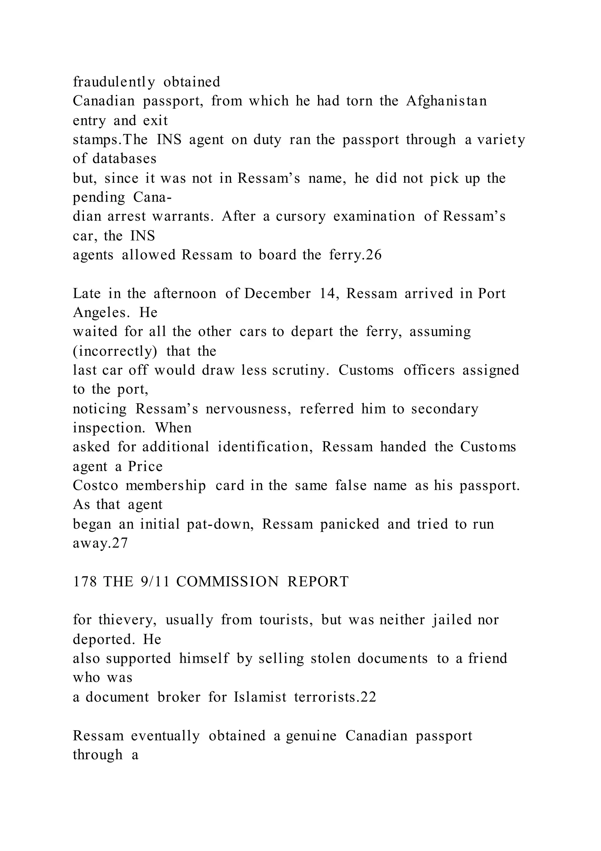 fraudulently obtained
Canadian passport, from which he had torn the Afghanistan
entry and exit
stamps.The INS agent on duty ran the passport through a variety
of databases
but, since it was not in Ressam’s name, he did not pick up the
pending Cana-
dian arrest warrants. After a cursory examination of Ressam’s
car, the INS
agents allowed Ressam to board the ferry.26
Late in the afternoon of December 14, Ressam arrived in Port
Angeles. He
waited for all the other cars to depart the ferry, assuming
(incorrectly) that the
last car off would draw less scrutiny. Customs officers assigned
to the port,
noticing Ressam’s nervousness, referred him to secondary
inspection. When
asked for additional identification, Ressam handed the Customs
agent a Price
Costco membership card in the same false name as his passport.
As that agent
began an initial pat-down, Ressam panicked and tried to run
away.27
178 THE 9/11 COMMISSION REPORT
for thievery, usually from tourists, but was neither jailed nor
deported. He
also supported himself by selling stolen documents to a friend
who was
a document broker for Islamist terrorists.22
Ressam eventually obtained a genuine Canadian passport
through a
 