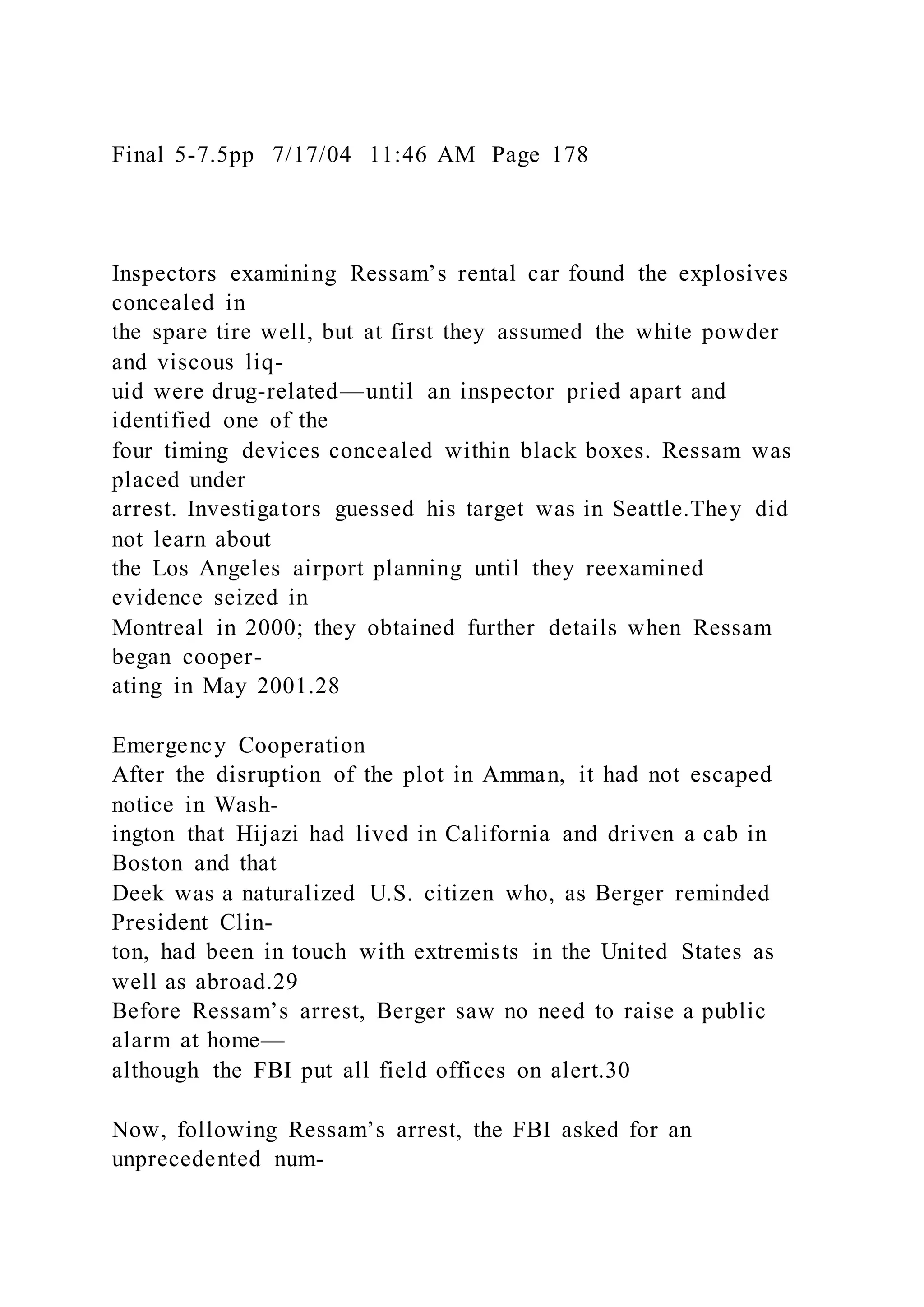 Final 5-7.5pp 7/17/04 11:46 AM Page 178
Inspectors examining Ressam’s rental car found the explosives
concealed in
the spare tire well, but at first they assumed the white powder
and viscous liq-
uid were drug-related—until an inspector pried apart and
identified one of the
four timing devices concealed within black boxes. Ressam was
placed under
arrest. Investigators guessed his target was in Seattle.They did
not learn about
the Los Angeles airport planning until they reexamined
evidence seized in
Montreal in 2000; they obtained further details when Ressam
began cooper-
ating in May 2001.28
Emergency Cooperation
After the disruption of the plot in Amman, it had not escaped
notice in Wash-
ington that Hijazi had lived in California and driven a cab in
Boston and that
Deek was a naturalized U.S. citizen who, as Berger reminded
President Clin-
ton, had been in touch with extremists in the United States as
well as abroad.29
Before Ressam’s arrest, Berger saw no need to raise a public
alarm at home—
although the FBI put all field offices on alert.30
Now, following Ressam’s arrest, the FBI asked for an
unprecedented num-
 