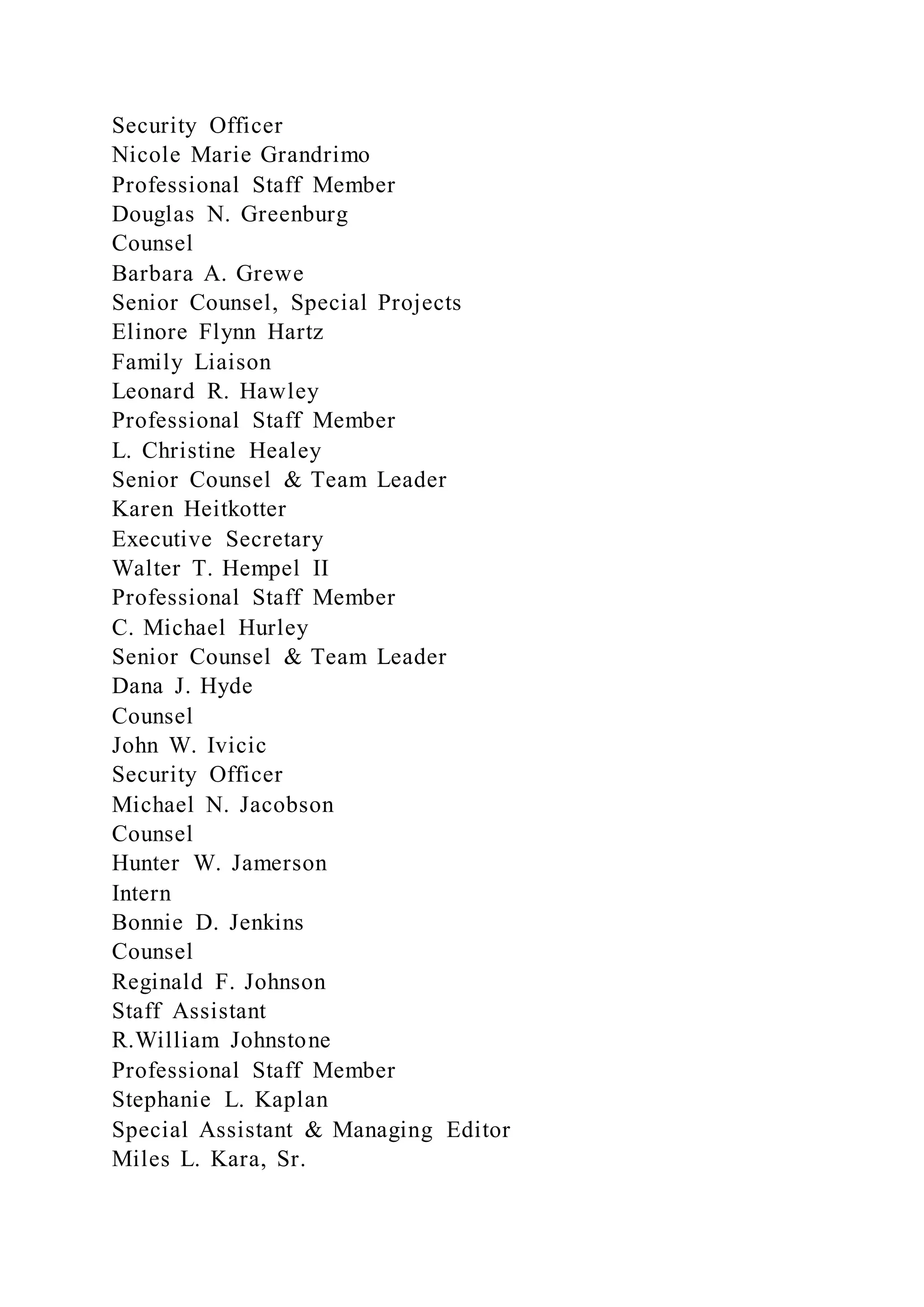 Security Officer
Nicole Marie Grandrimo
Professional Staff Member
Douglas N. Greenburg
Counsel
Barbara A. Grewe
Senior Counsel, Special Projects
Elinore Flynn Hartz
Family Liaison
Leonard R. Hawley
Professional Staff Member
L. Christine Healey
Senior Counsel & Team Leader
Karen Heitkotter
Executive Secretary
Walter T. Hempel II
Professional Staff Member
C. Michael Hurley
Senior Counsel & Team Leader
Dana J. Hyde
Counsel
John W. Ivicic
Security Officer
Michael N. Jacobson
Counsel
Hunter W. Jamerson
Intern
Bonnie D. Jenkins
Counsel
Reginald F. Johnson
Staff Assistant
R.William Johnstone
Professional Staff Member
Stephanie L. Kaplan
Special Assistant & Managing Editor
Miles L. Kara, Sr.
 