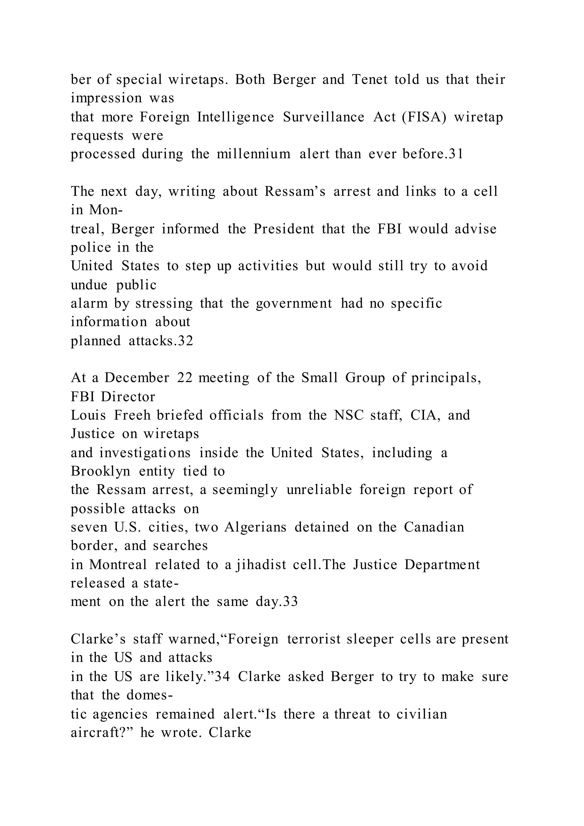 ber of special wiretaps. Both Berger and Tenet told us that their
impression was
that more Foreign Intelligence Surveillance Act (FISA) wiretap
requests were
processed during the millennium alert than ever before.31
The next day, writing about Ressam’s arrest and links to a cell
in Mon-
treal, Berger informed the President that the FBI would advise
police in the
United States to step up activities but would still try to avoid
undue public
alarm by stressing that the government had no specific
information about
planned attacks.32
At a December 22 meeting of the Small Group of principals,
FBI Director
Louis Freeh briefed officials from the NSC staff, CIA, and
Justice on wiretaps
and investigations inside the United States, including a
Brooklyn entity tied to
the Ressam arrest, a seemingly unreliable foreign report of
possible attacks on
seven U.S. cities, two Algerians detained on the Canadian
border, and searches
in Montreal related to a jihadist cell.The Justice Department
released a state-
ment on the alert the same day.33
Clarke’s staff warned,“Foreign terrorist sleeper cells are present
in the US and attacks
in the US are likely.”34 Clarke asked Berger to try to make sure
that the domes-
tic agencies remained alert.“Is there a threat to civilian
aircraft?” he wrote. Clarke
 