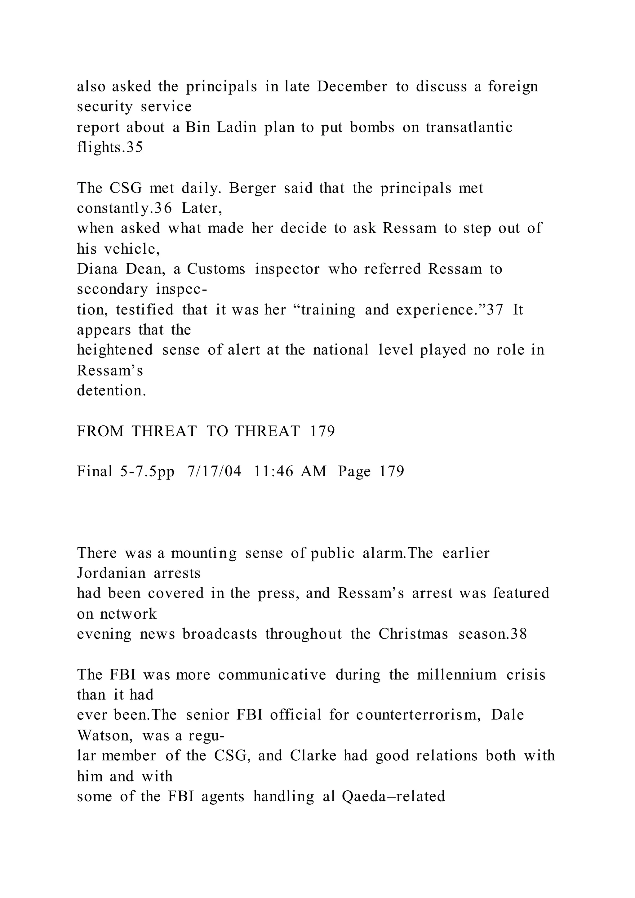 also asked the principals in late December to discuss a foreign
security service
report about a Bin Ladin plan to put bombs on transatlantic
flights.35
The CSG met daily. Berger said that the principals met
constantly.36 Later,
when asked what made her decide to ask Ressam to step out of
his vehicle,
Diana Dean, a Customs inspector who referred Ressam to
secondary inspec-
tion, testified that it was her “training and experience.”37 It
appears that the
heightened sense of alert at the national level played no role in
Ressam’s
detention.
FROM THREAT TO THREAT 179
Final 5-7.5pp 7/17/04 11:46 AM Page 179
There was a mounting sense of public alarm.The earlier
Jordanian arrests
had been covered in the press, and Ressam’s arrest was featured
on network
evening news broadcasts throughout the Christmas season.38
The FBI was more communicative during the millennium crisis
than it had
ever been.The senior FBI official for counterterrorism, Dale
Watson, was a regu-
lar member of the CSG, and Clarke had good relations both with
him and with
some of the FBI agents handling al Qaeda–related
 