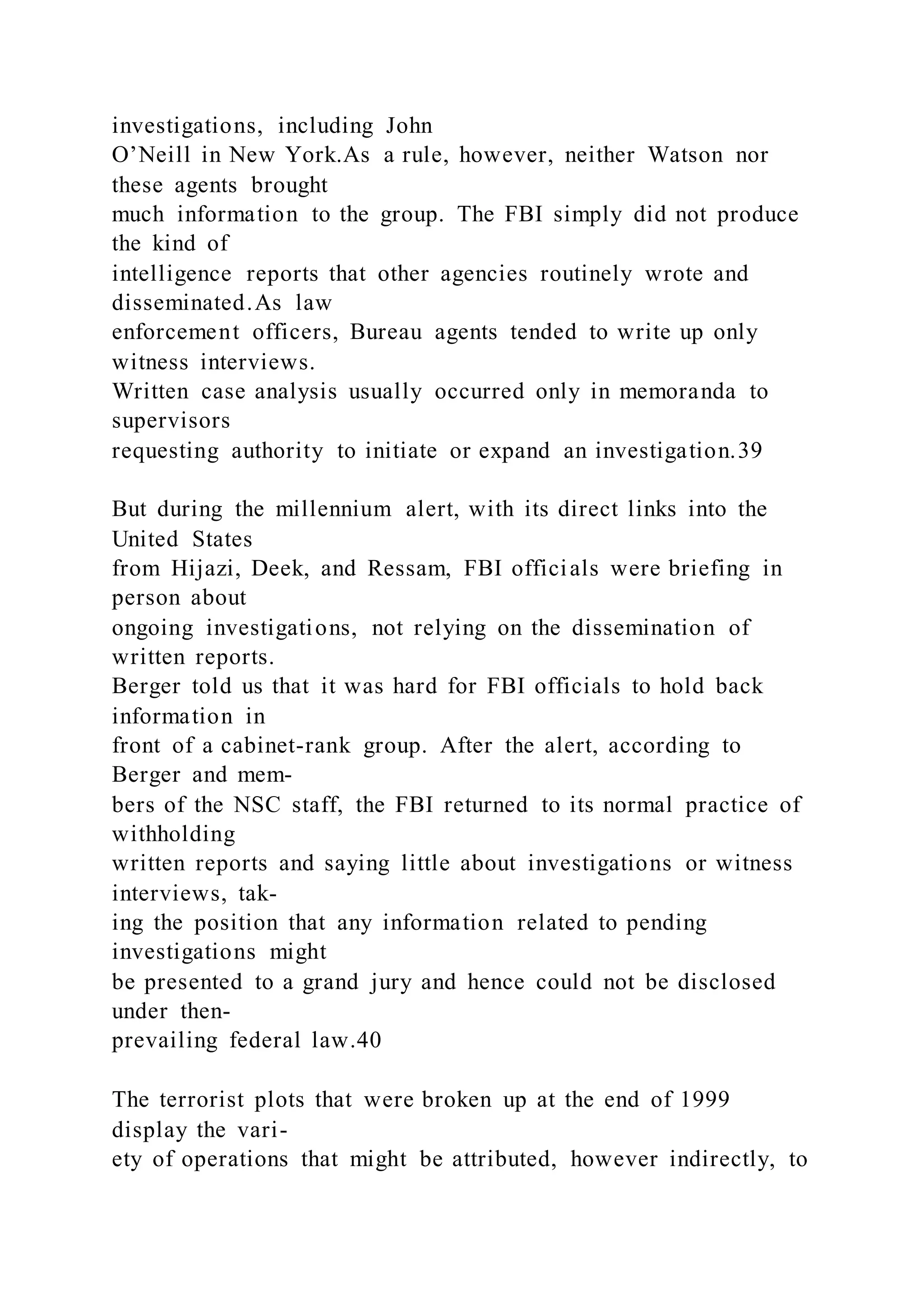 investigations, including John
O’Neill in New York.As a rule, however, neither Watson nor
these agents brought
much information to the group. The FBI simply did not produce
the kind of
intelligence reports that other agencies routinely wrote and
disseminated.As law
enforcement officers, Bureau agents tended to write up only
witness interviews.
Written case analysis usually occurred only in memoranda to
supervisors
requesting authority to initiate or expand an investigation.39
But during the millennium alert, with its direct links into the
United States
from Hijazi, Deek, and Ressam, FBI officials were briefing in
person about
ongoing investigations, not relying on the dissemination of
written reports.
Berger told us that it was hard for FBI officials to hold back
information in
front of a cabinet-rank group. After the alert, according to
Berger and mem-
bers of the NSC staff, the FBI returned to its normal practice of
withholding
written reports and saying little about investigations or witness
interviews, tak-
ing the position that any information related to pending
investigations might
be presented to a grand jury and hence could not be disclosed
under then-
prevailing federal law.40
The terrorist plots that were broken up at the end of 1999
display the vari-
ety of operations that might be attributed, however indirectly, to
 