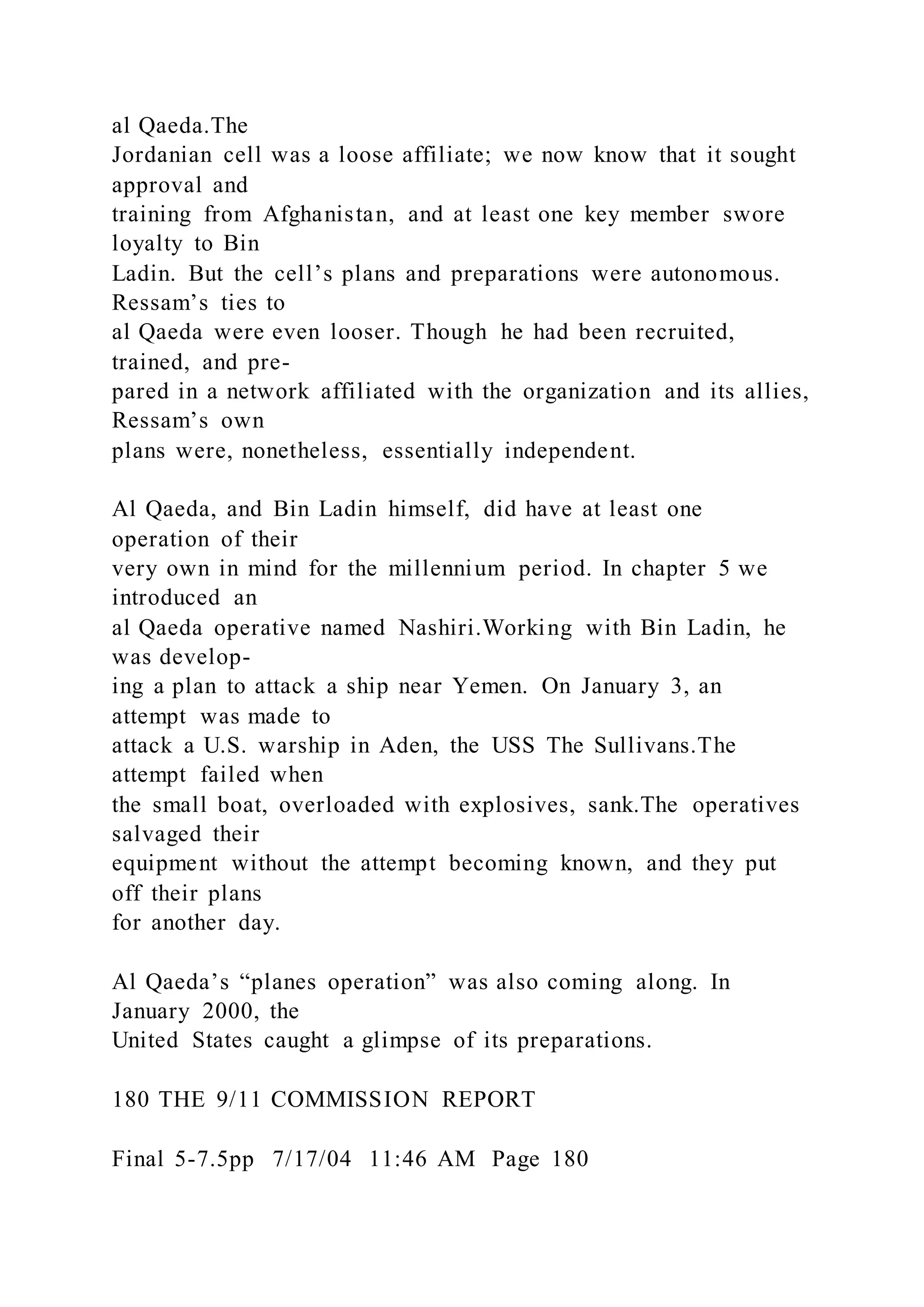al Qaeda.The
Jordanian cell was a loose affiliate; we now know that it sought
approval and
training from Afghanistan, and at least one key member swore
loyalty to Bin
Ladin. But the cell’s plans and preparations were autonomous.
Ressam’s ties to
al Qaeda were even looser. Though he had been recruited,
trained, and pre-
pared in a network affiliated with the organization and its allies,
Ressam’s own
plans were, nonetheless, essentially independent.
Al Qaeda, and Bin Ladin himself, did have at least one
operation of their
very own in mind for the millennium period. In chapter 5 we
introduced an
al Qaeda operative named Nashiri.Working with Bin Ladin, he
was develop-
ing a plan to attack a ship near Yemen. On January 3, an
attempt was made to
attack a U.S. warship in Aden, the USS The Sullivans.The
attempt failed when
the small boat, overloaded with explosives, sank.The operatives
salvaged their
equipment without the attempt becoming known, and they put
off their plans
for another day.
Al Qaeda’s “planes operation” was also coming along. In
January 2000, the
United States caught a glimpse of its preparations.
180 THE 9/11 COMMISSION REPORT
Final 5-7.5pp 7/17/04 11:46 AM Page 180
 