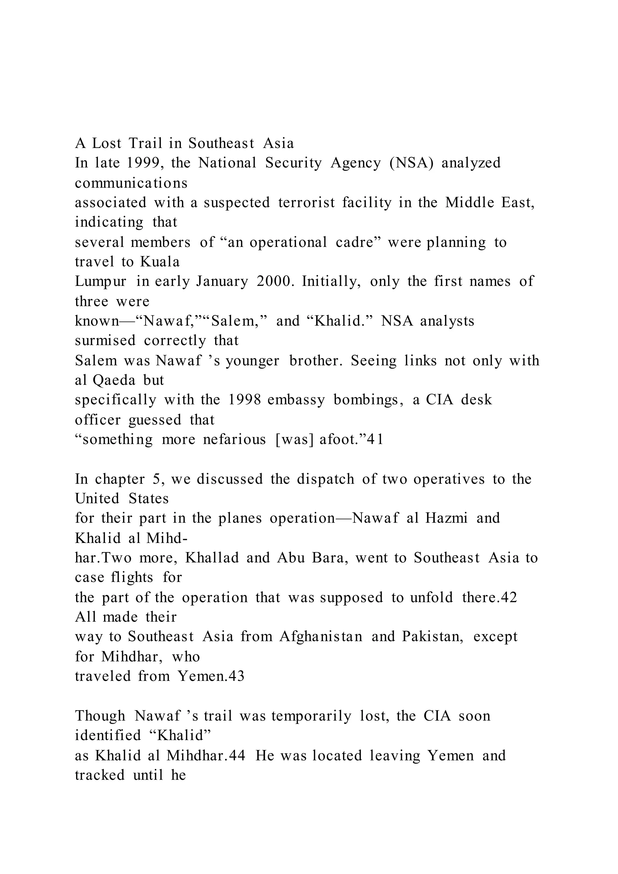 A Lost Trail in Southeast Asia
In late 1999, the National Security Agency (NSA) analyzed
communications
associated with a suspected terrorist facility in the Middle East,
indicating that
several members of “an operational cadre” were planning to
travel to Kuala
Lumpur in early January 2000. Initially, only the first names of
three were
known—“Nawaf,”“Salem,” and “Khalid.” NSA analysts
surmised correctly that
Salem was Nawaf ’s younger brother. Seeing links not only with
al Qaeda but
specifically with the 1998 embassy bombings, a CIA desk
officer guessed that
“something more nefarious [was] afoot.”41
In chapter 5, we discussed the dispatch of two operatives to the
United States
for their part in the planes operation—Nawaf al Hazmi and
Khalid al Mihd-
har.Two more, Khallad and Abu Bara, went to Southeast Asia to
case flights for
the part of the operation that was supposed to unfold there.42
All made their
way to Southeast Asia from Afghanistan and Pakistan, except
for Mihdhar, who
traveled from Yemen.43
Though Nawaf ’s trail was temporarily lost, the CIA soon
identified “Khalid”
as Khalid al Mihdhar.44 He was located leaving Yemen and
tracked until he
 