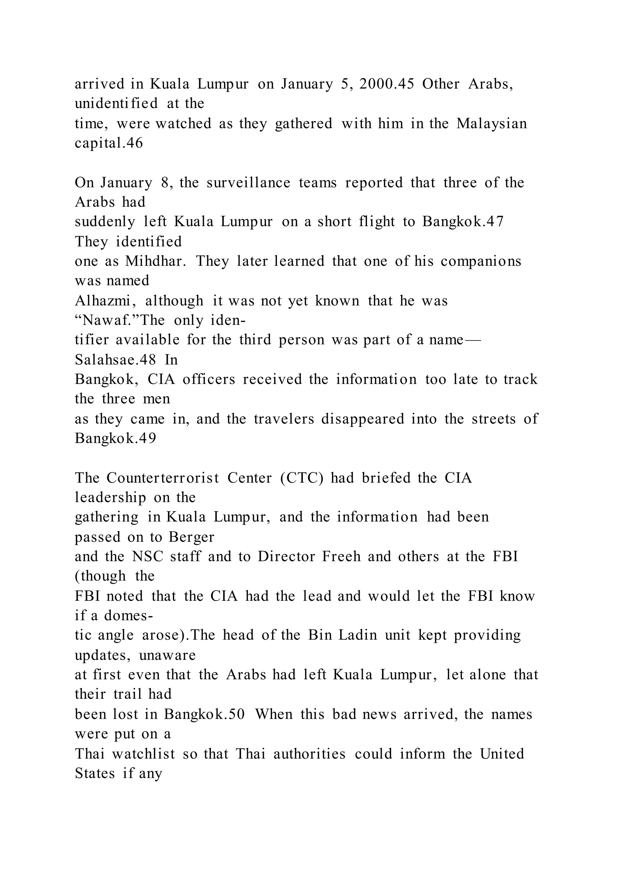 arrived in Kuala Lumpur on January 5, 2000.45 Other Arabs,
unidentified at the
time, were watched as they gathered with him in the Malaysian
capital.46
On January 8, the surveillance teams reported that three of the
Arabs had
suddenly left Kuala Lumpur on a short flight to Bangkok.47
They identified
one as Mihdhar. They later learned that one of his companions
was named
Alhazmi, although it was not yet known that he was
“Nawaf.”The only iden-
tifier available for the third person was part of a name—
Salahsae.48 In
Bangkok, CIA officers received the information too late to track
the three men
as they came in, and the travelers disappeared into the streets of
Bangkok.49
The Counterterrorist Center (CTC) had briefed the CIA
leadership on the
gathering in Kuala Lumpur, and the information had been
passed on to Berger
and the NSC staff and to Director Freeh and others at the FBI
(though the
FBI noted that the CIA had the lead and would let the FBI know
if a domes-
tic angle arose).The head of the Bin Ladin unit kept providing
updates, unaware
at first even that the Arabs had left Kuala Lumpur, let alone that
their trail had
been lost in Bangkok.50 When this bad news arrived, the names
were put on a
Thai watchlist so that Thai authorities could inform the United
States if any
 