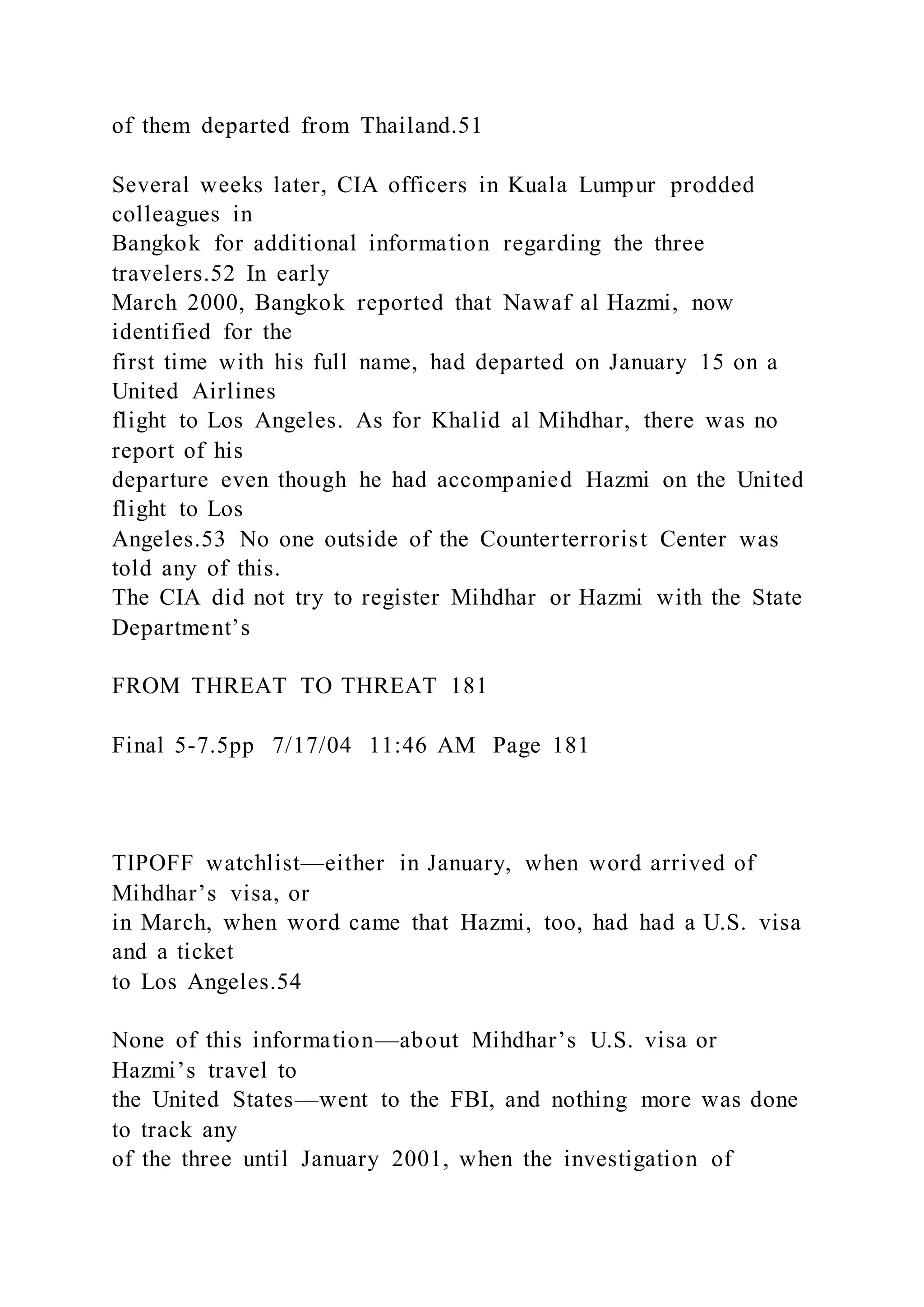 of them departed from Thailand.51
Several weeks later, CIA officers in Kuala Lumpur prodded
colleagues in
Bangkok for additional information regarding the three
travelers.52 In early
March 2000, Bangkok reported that Nawaf al Hazmi, now
identified for the
first time with his full name, had departed on January 15 on a
United Airlines
flight to Los Angeles. As for Khalid al Mihdhar, there was no
report of his
departure even though he had accompanied Hazmi on the United
flight to Los
Angeles.53 No one outside of the Counterterrorist Center was
told any of this.
The CIA did not try to register Mihdhar or Hazmi with the State
Department’s
FROM THREAT TO THREAT 181
Final 5-7.5pp 7/17/04 11:46 AM Page 181
TIPOFF watchlist—either in January, when word arrived of
Mihdhar’s visa, or
in March, when word came that Hazmi, too, had had a U.S. visa
and a ticket
to Los Angeles.54
None of this information—about Mihdhar’s U.S. visa or
Hazmi’s travel to
the United States—went to the FBI, and nothing more was done
to track any
of the three until January 2001, when the investigation of
 