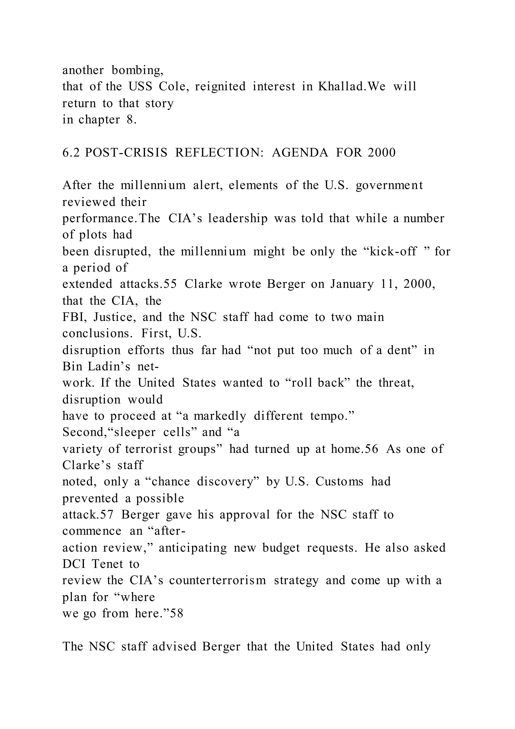 another bombing,
that of the USS Cole, reignited interest in Khallad.We will
return to that story
in chapter 8.
6.2 POST-CRISIS REFLECTION: AGENDA FOR 2000
After the millennium alert, elements of the U.S. government
reviewed their
performance.The CIA’s leadership was told that while a number
of plots had
been disrupted, the millennium might be only the “kick-off ” for
a period of
extended attacks.55 Clarke wrote Berger on January 11, 2000,
that the CIA, the
FBI, Justice, and the NSC staff had come to two main
conclusions. First, U.S.
disruption efforts thus far had “not put too much of a dent” in
Bin Ladin’s net-
work. If the United States wanted to “roll back” the threat,
disruption would
have to proceed at “a markedly different tempo.”
Second,“sleeper cells” and “a
variety of terrorist groups” had turned up at home.56 As one of
Clarke’s staff
noted, only a “chance discovery” by U.S. Customs had
prevented a possible
attack.57 Berger gave his approval for the NSC staff to
commence an “after-
action review,” anticipating new budget requests. He also asked
DCI Tenet to
review the CIA’s counterterrorism strategy and come up with a
plan for “where
we go from here.”58
The NSC staff advised Berger that the United States had only
 