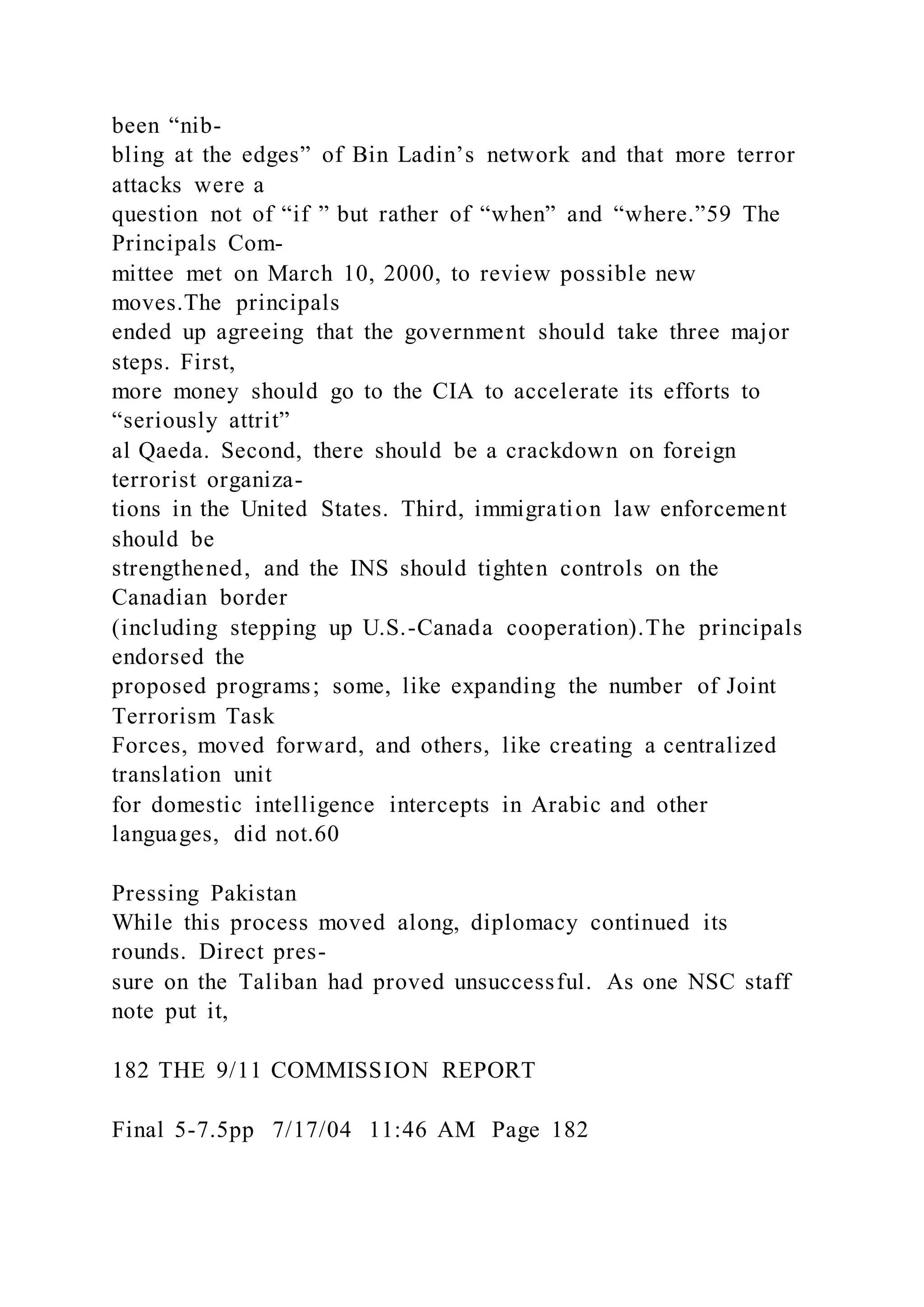 been “nib-
bling at the edges” of Bin Ladin’s network and that more terror
attacks were a
question not of “if ” but rather of “when” and “where.”59 The
Principals Com-
mittee met on March 10, 2000, to review possible new
moves.The principals
ended up agreeing that the government should take three major
steps. First,
more money should go to the CIA to accelerate its efforts to
“seriously attrit”
al Qaeda. Second, there should be a crackdown on foreign
terrorist organiza-
tions in the United States. Third, immigration law enforcement
should be
strengthened, and the INS should tighten controls on the
Canadian border
(including stepping up U.S.-Canada cooperation).The principals
endorsed the
proposed programs; some, like expanding the number of Joint
Terrorism Task
Forces, moved forward, and others, like creating a centralized
translation unit
for domestic intelligence intercepts in Arabic and other
languages, did not.60
Pressing Pakistan
While this process moved along, diplomacy continued its
rounds. Direct pres-
sure on the Taliban had proved unsuccessful. As one NSC staff
note put it,
182 THE 9/11 COMMISSION REPORT
Final 5-7.5pp 7/17/04 11:46 AM Page 182
 