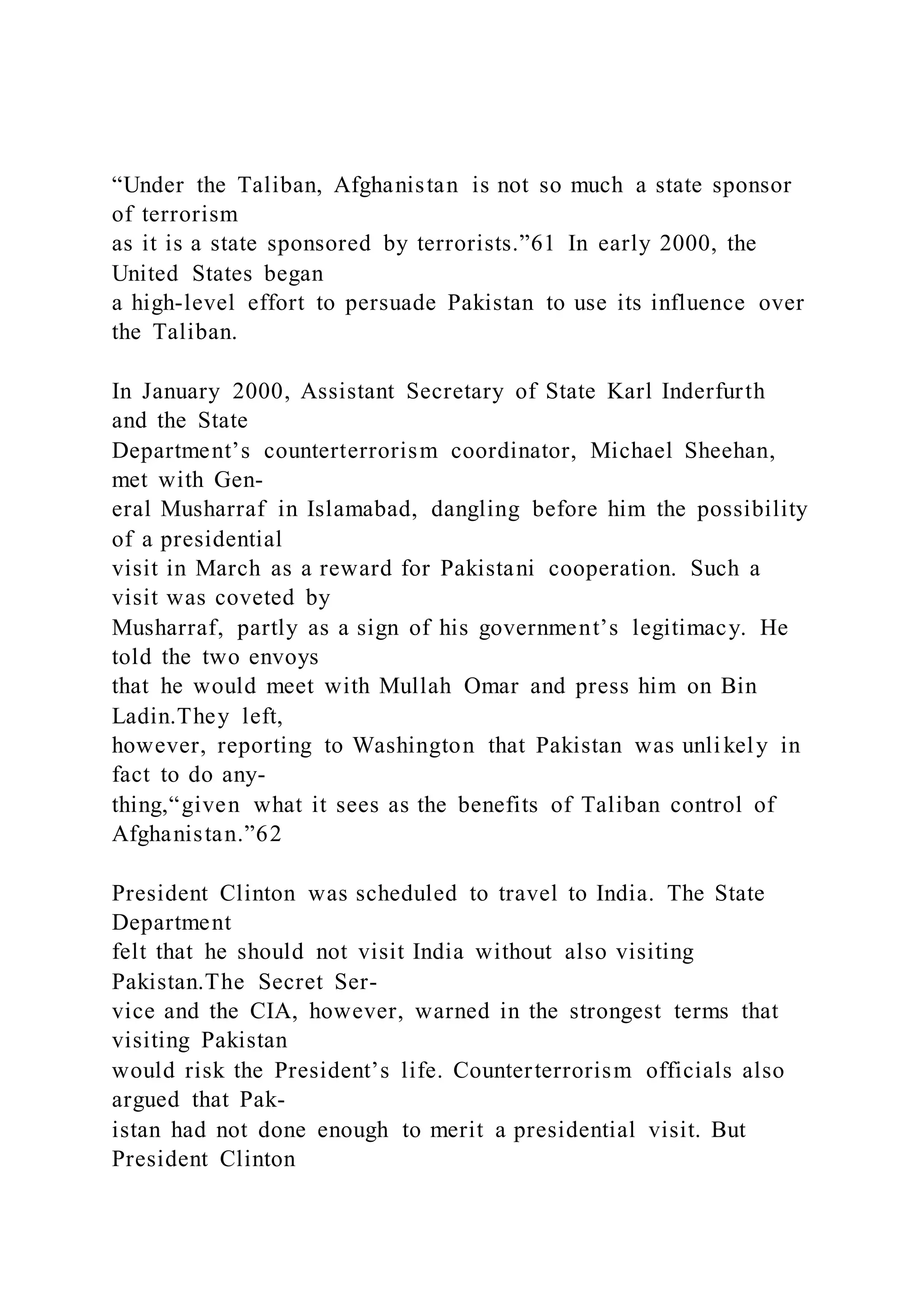 “Under the Taliban, Afghanistan is not so much a state sponsor
of terrorism
as it is a state sponsored by terrorists.”61 In early 2000, the
United States began
a high-level effort to persuade Pakistan to use its influence over
the Taliban.
In January 2000, Assistant Secretary of State Karl Inderfurth
and the State
Department’s counterterrorism coordinator, Michael Sheehan,
met with Gen-
eral Musharraf in Islamabad, dangling before him the possibility
of a presidential
visit in March as a reward for Pakistani cooperation. Such a
visit was coveted by
Musharraf, partly as a sign of his government’s legitimacy. He
told the two envoys
that he would meet with Mullah Omar and press him on Bin
Ladin.They left,
however, reporting to Washington that Pakistan was unlikely in
fact to do any-
thing,“given what it sees as the benefits of Taliban control of
Afghanistan.”62
President Clinton was scheduled to travel to India. The State
Department
felt that he should not visit India without also visiting
Pakistan.The Secret Ser-
vice and the CIA, however, warned in the strongest terms that
visiting Pakistan
would risk the President’s life. Counterterrorism officials also
argued that Pak-
istan had not done enough to merit a presidential visit. But
President Clinton
 