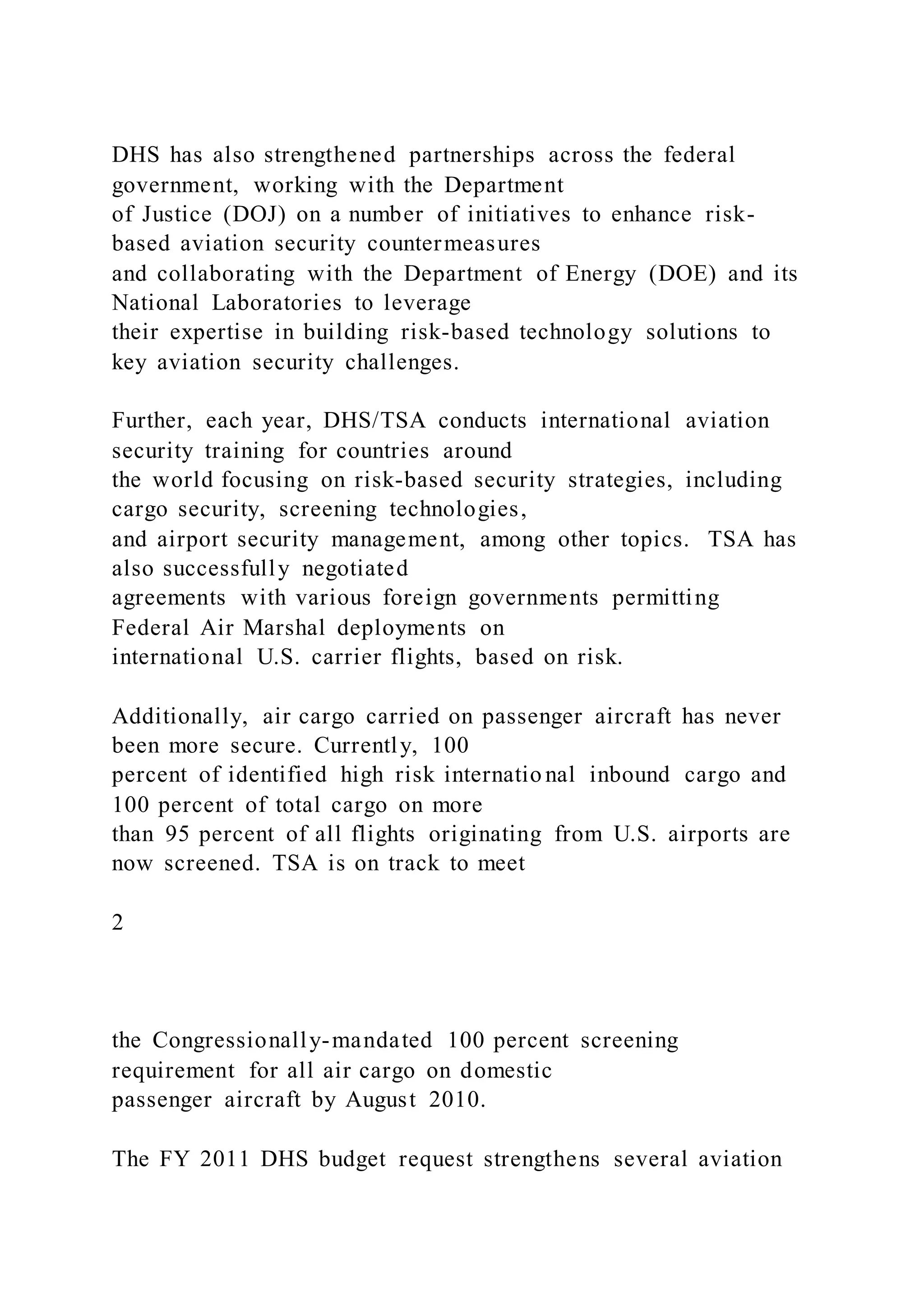 DHS has also strengthened partnerships across the federal
government, working with the Department
of Justice (DOJ) on a number of initiatives to enhance risk-
based aviation security countermeasures
and collaborating with the Department of Energy (DOE) and its
National Laboratories to leverage
their expertise in building risk-based technology solutions to
key aviation security challenges.
Further, each year, DHS/TSA conducts international aviation
security training for countries around
the world focusing on risk-based security strategies, including
cargo security, screening technologies,
and airport security management, among other topics. TSA has
also successfully negotiated
agreements with various foreign governments permitting
Federal Air Marshal deployments on
international U.S. carrier flights, based on risk.
Additionally, air cargo carried on passenger aircraft has never
been more secure. Currently, 100
percent of identified high risk internatio nal inbound cargo and
100 percent of total cargo on more
than 95 percent of all flights originating from U.S. airports are
now screened. TSA is on track to meet
2
the Congressionally-mandated 100 percent screening
requirement for all air cargo on domestic
passenger aircraft by August 2010.
The FY 2011 DHS budget request strengthens several aviation
 