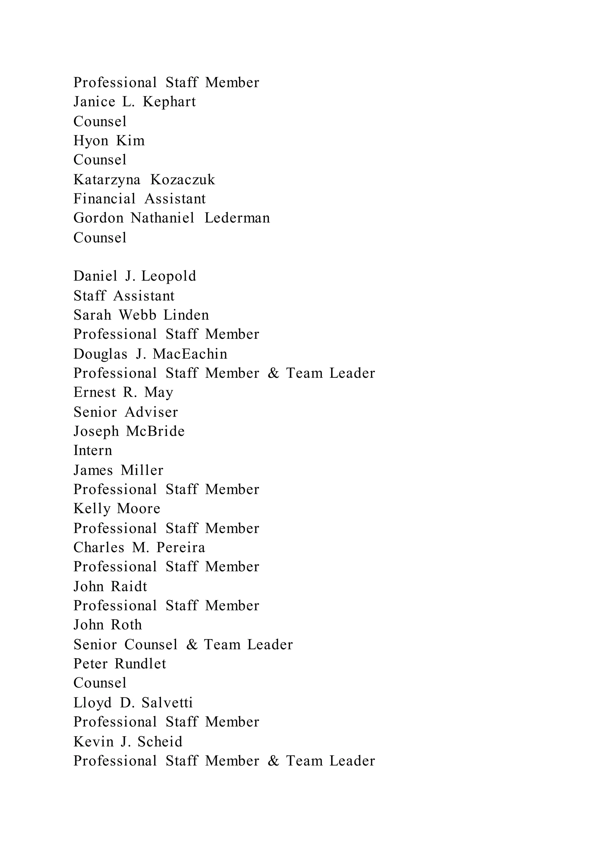 Professional Staff Member
Janice L. Kephart
Counsel
Hyon Kim
Counsel
Katarzyna Kozaczuk
Financial Assistant
Gordon Nathaniel Lederman
Counsel
Daniel J. Leopold
Staff Assistant
Sarah Webb Linden
Professional Staff Member
Douglas J. MacEachin
Professional Staff Member & Team Leader
Ernest R. May
Senior Adviser
Joseph McBride
Intern
James Miller
Professional Staff Member
Kelly Moore
Professional Staff Member
Charles M. Pereira
Professional Staff Member
John Raidt
Professional Staff Member
John Roth
Senior Counsel & Team Leader
Peter Rundlet
Counsel
Lloyd D. Salvetti
Professional Staff Member
Kevin J. Scheid
Professional Staff Member & Team Leader
 