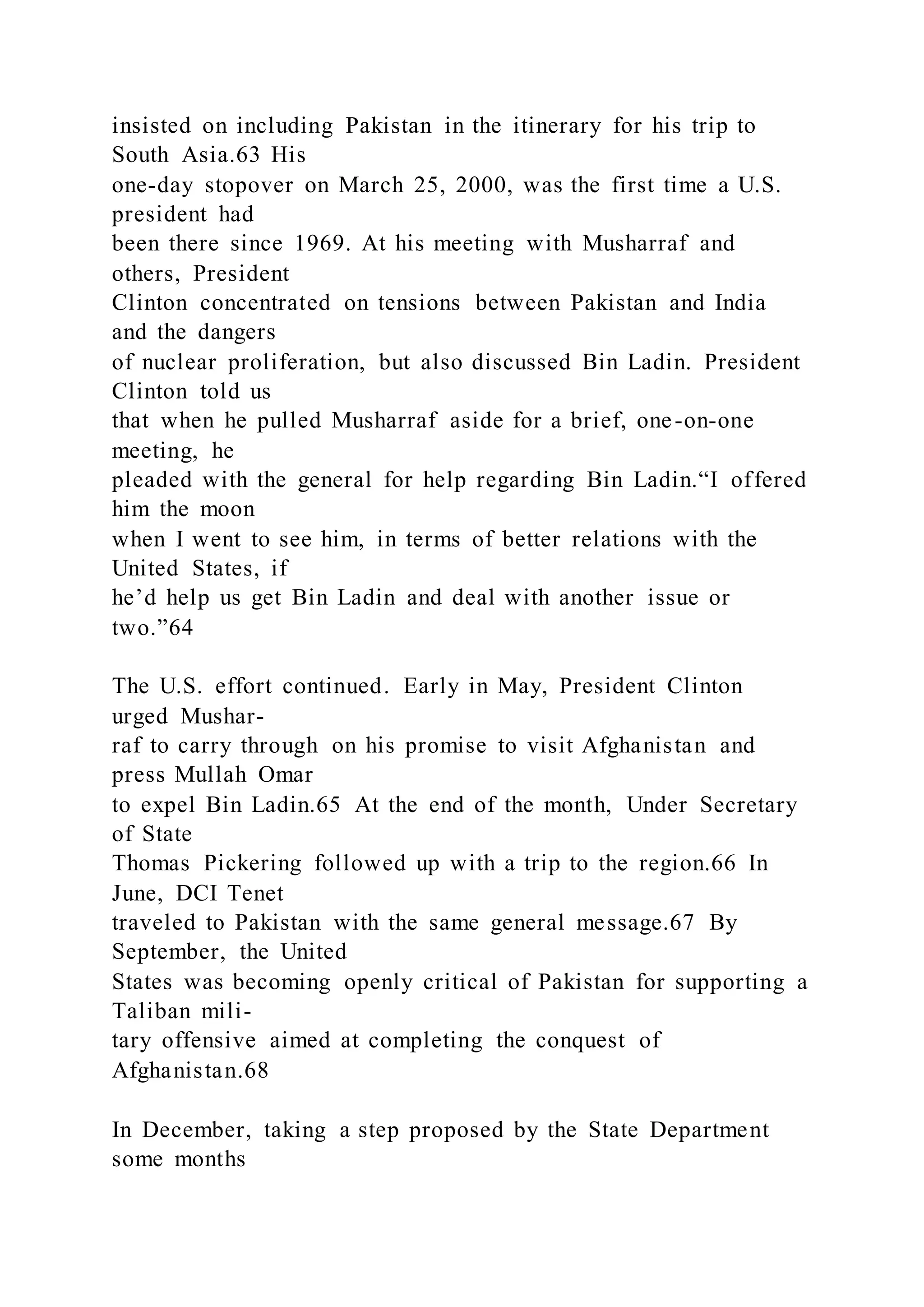 insisted on including Pakistan in the itinerary for his trip to
South Asia.63 His
one-day stopover on March 25, 2000, was the first time a U.S.
president had
been there since 1969. At his meeting with Musharraf and
others, President
Clinton concentrated on tensions between Pakistan and India
and the dangers
of nuclear proliferation, but also discussed Bin Ladin. President
Clinton told us
that when he pulled Musharraf aside for a brief, one-on-one
meeting, he
pleaded with the general for help regarding Bin Ladin.“I offered
him the moon
when I went to see him, in terms of better relations with the
United States, if
he’d help us get Bin Ladin and deal with another issue or
two.”64
The U.S. effort continued. Early in May, President Clinton
urged Mushar-
raf to carry through on his promise to visit Afghanistan and
press Mullah Omar
to expel Bin Ladin.65 At the end of the month, Under Secretary
of State
Thomas Pickering followed up with a trip to the region.66 In
June, DCI Tenet
traveled to Pakistan with the same general message.67 By
September, the United
States was becoming openly critical of Pakistan for supporting a
Taliban mili-
tary offensive aimed at completing the conquest of
Afghanistan.68
In December, taking a step proposed by the State Department
some months
 