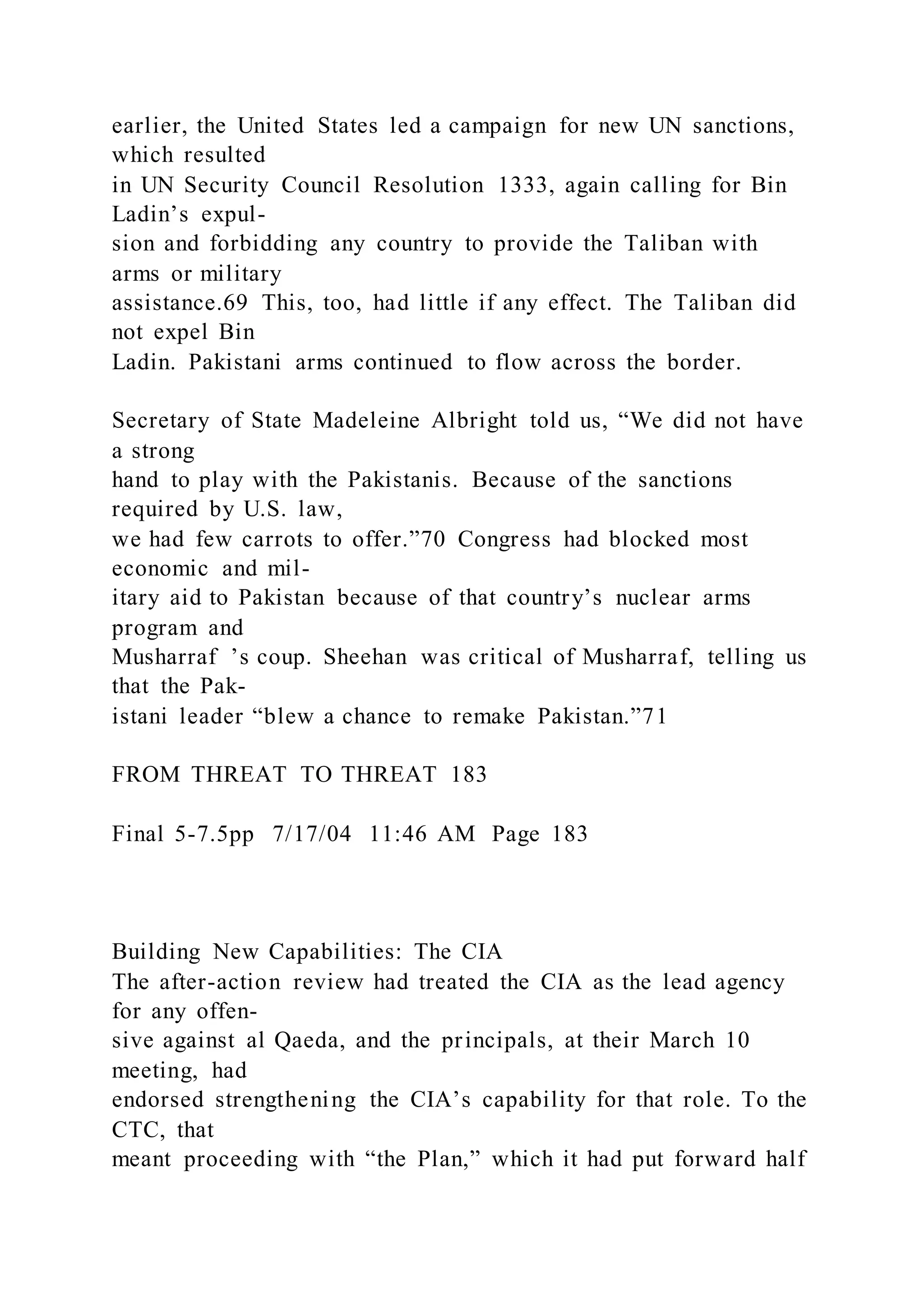 earlier, the United States led a campaign for new UN sanctions,
which resulted
in UN Security Council Resolution 1333, again calling for Bin
Ladin’s expul-
sion and forbidding any country to provide the Taliban with
arms or military
assistance.69 This, too, had little if any effect. The Taliban did
not expel Bin
Ladin. Pakistani arms continued to flow across the border.
Secretary of State Madeleine Albright told us, “We did not have
a strong
hand to play with the Pakistanis. Because of the sanctions
required by U.S. law,
we had few carrots to offer.”70 Congress had blocked most
economic and mil-
itary aid to Pakistan because of that country’s nuclear arms
program and
Musharraf ’s coup. Sheehan was critical of Musharraf, telling us
that the Pak-
istani leader “blew a chance to remake Pakistan.”71
FROM THREAT TO THREAT 183
Final 5-7.5pp 7/17/04 11:46 AM Page 183
Building New Capabilities: The CIA
The after-action review had treated the CIA as the lead agency
for any offen-
sive against al Qaeda, and the principals, at their March 10
meeting, had
endorsed strengthening the CIA’s capability for that role. To the
CTC, that
meant proceeding with “the Plan,” which it had put forward half
 